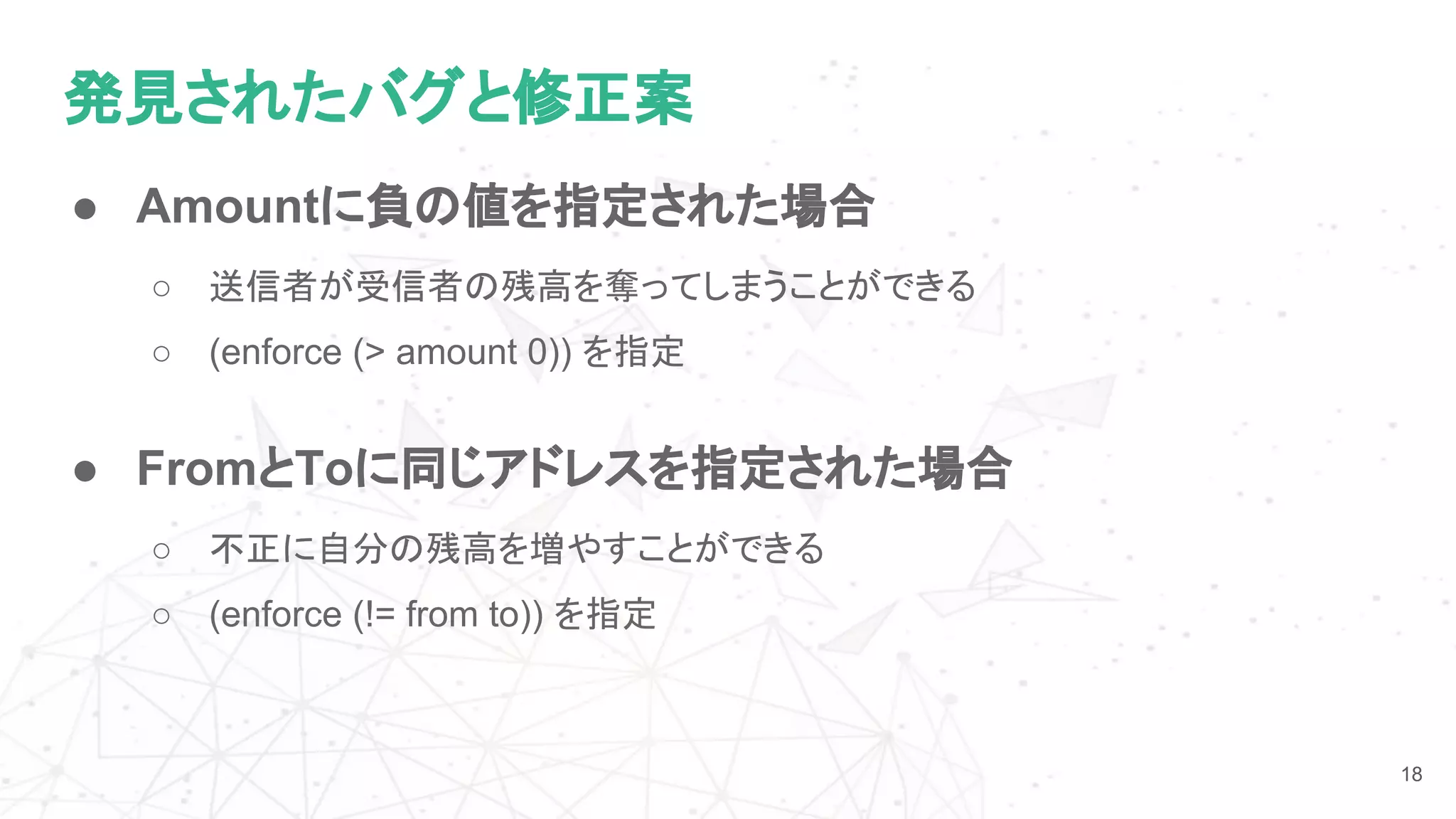発見されたバグと修正案
18
● Amountに負の値を指定された場合
○ 送信者が受信者の残高を奪ってしまうことができる
○ (enforce (> amount 0)) を指定
● FromとToに同じアドレスを指定された場合
○ 不正に自分の残高を増やすことができる
○ (enforce (!= from to)) を指定
 