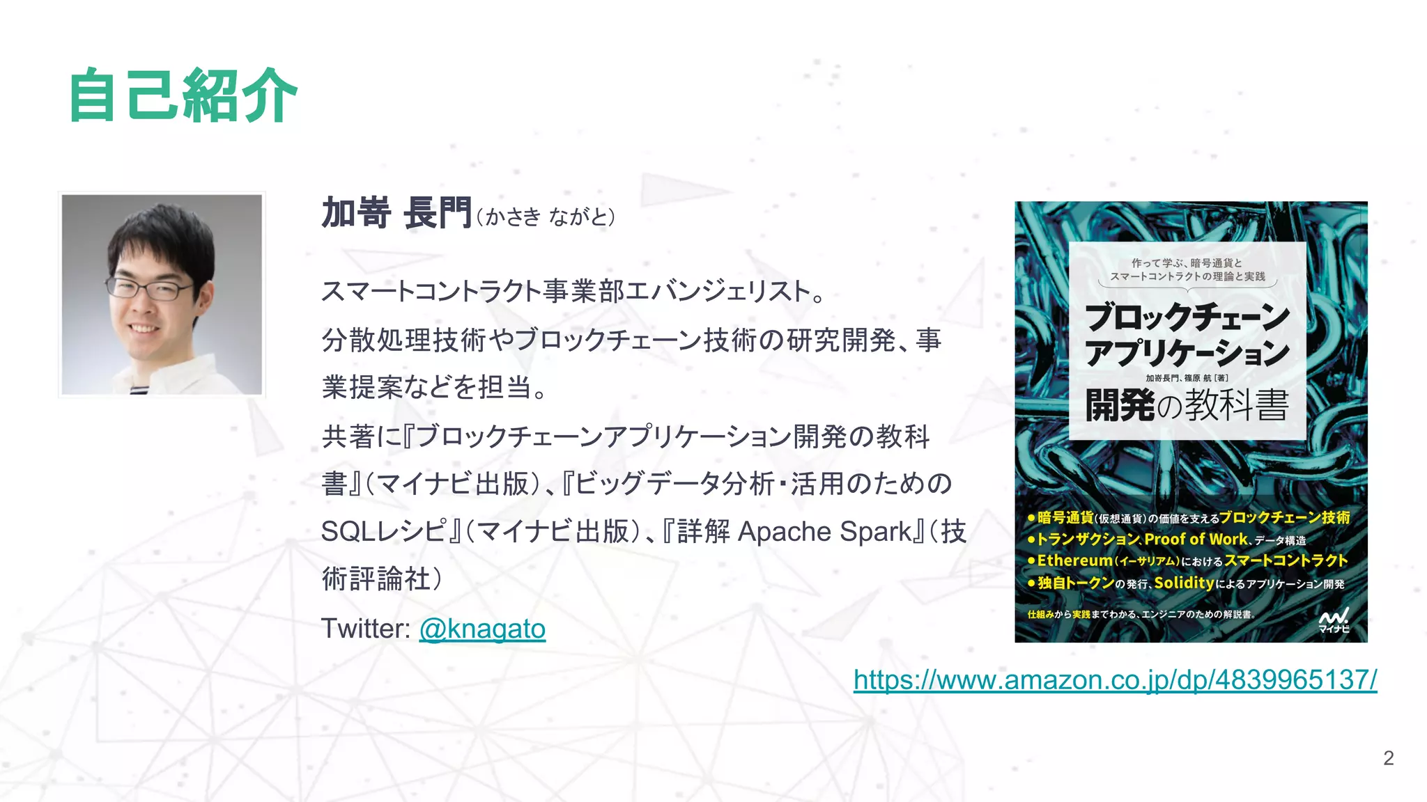 https://www.amazon.co.jp/dp/4839965137/
加嵜 長門（かさき ながと）
スマートコントラクト事業部エバンジェリスト。
分散処理技術やブロックチェーン技術の研究開発、事
業提案などを担当。
共著に『ブロックチェーンアプリケーション開発の教科
書』（マイナビ出版）、『ビッグデータ分析・活用のための
SQLレシピ』（マイナビ出版）、『詳解 Apache Spark』（技
術評論社）
Twitter: @knagato
2
自己紹介
 