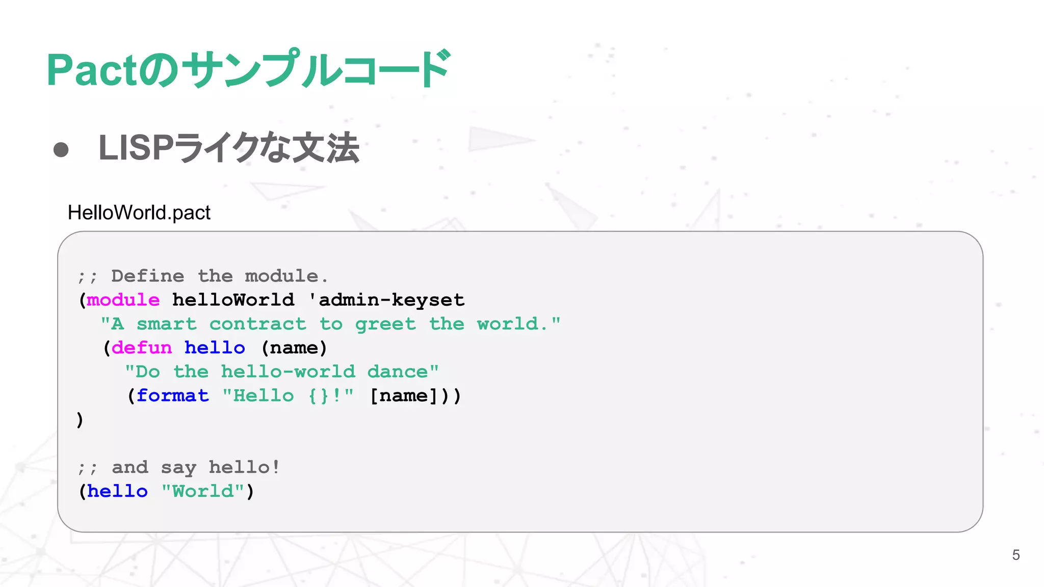 Pactのサンプルコード
● LISPライクな文法
5
;; Define the module.
(module helloWorld 'admin-keyset
"A smart contract to greet the world."
(defun hello (name)
"Do the hello-world dance"
(format "Hello {}!" [name]))
)
;; and say hello!
(hello "World")
HelloWorld.pact
 
