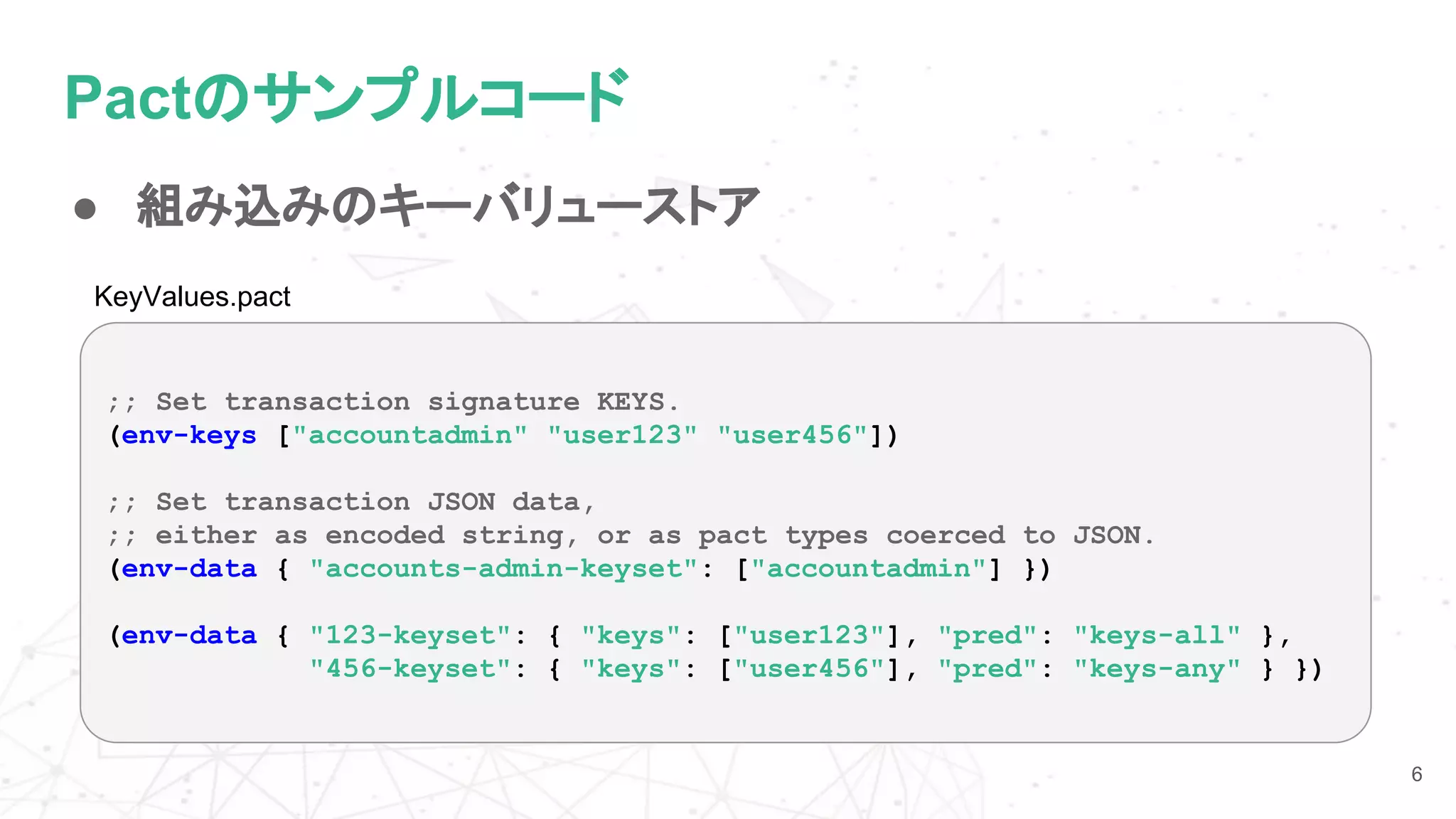 Pactのサンプルコード
● 組み込みのキーバリューストア
6
;; Set transaction signature KEYS.
(env-keys ["accountadmin" "user123" "user456"])
;; Set transaction JSON data,
;; either as encoded string, or as pact types coerced to JSON.
(env-data { "accounts-admin-keyset": ["accountadmin"] })
(env-data { "123-keyset": { "keys": ["user123"], "pred": "keys-all" },
"456-keyset": { "keys": ["user456"], "pred": "keys-any" } })
KeyValues.pact
 