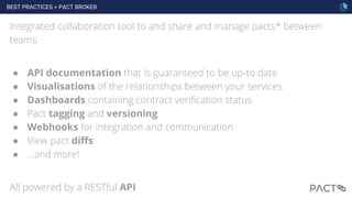 BEST PRACTICES > PACT BROKER
71
Integrated collaboration tool to and share and manage pacts* between
teams.
● API documentation that is guaranteed to be up-to date
● Visualisations of the relationships between your services
● Dashboards containing contract verification status
● Pact tagging and versioning
● Webhooks for integration and communication
● View pact diffs
● ...and more!
All powered by a RESTful API
 