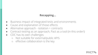 Recapping...
● Business impact of integrated tests and environments
● Cause and explanation of those effects
● Alternative approach - isolation + contracts
● Contract-testing as an approach, Pact as a tool (in this order!)
● CDC has its own challenges
○ Not suitable for external/public APIS
○ effective collaboration is the key
 