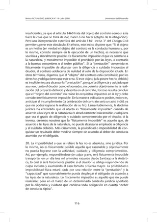 Revista ACTUALIDAD JURIDICA N° 18 - Julio 2008 		 Universidad del Desarrollo
116
insuficientes, ya que el artículo 1460 trata del objeto del contrato como si éste
fuere la cosa que se trata de dar, hacer o no hacer (objeto de la obligación).
Pero una interpretación extensiva del artículo 1461 inciso 3° del Código Civil
permite superar este obstáculo. En efecto, este inciso dispone que: “Si el objeto
es un hecho (en verdad el objeto del contrato es la conducta humana y, por
lo mismo, consiste siempre en la ejecución de un hecho), es necesario que
sea física y moralmente posible. Es físicamente imposible el que es contrario a
la naturaleza, y moralmente imposible el prohibido por las leyes, o contrario
a la buenas costumbres o al orden público”. Si la “prestación” convenida es
físicamente imposible de alcanzar con la diligencia y cuidado impuestos al
deudor, el contrato adolecería de nulidad al asilo de la disposición citada. En
otros términos, digamos que el “objeto” del contrato está constituido por los
derechos y obligaciones que este crea. Si este objeto (a la postre hecho debido)
es insuficiente para alcanzar la “prestación”, porque la diligencia y cuidado que
asumen, tanto el deudor como el acreedor, no permite objetivamente la reali-
zación del proyecto definido y descrito en el contrato, forzoso resulta concluir
que el “objeto del contrato” no reúne los requisitos impuestos en la ley y debe
considerarse físicamente imposible. De la manera indicada es posible, entonces,
anticipar el incumplimiento (la celebración del contrato sería un acto inútil, ya
que no podrá lograrse la realización de su fin). Lamentablemente, la doctrina
jurídica ha entendido que el objeto es “físicamente imposible” cuando de
acuerdo a las leyes de la naturaleza es absolutamente inalcanzable, cualquiera
que sea el grado de diligencia y cuidado comprometido por el deudor. A la
inversa, creemos nosotros que lo “físicamente imposible” es aquello que, de
acuerdo a las leyes de la naturaleza, no puede alcanzarse empleado la diligencia
y el cuidado debidos. Más claramente, la posibilidad o imposibilidad de con-
quistar un resultado debe medirse siempre de acuerdo al deber de conducta
asumido por el obligado.
20. La imposibilidad a que se refiere la ley no es absoluta, sino jurídica. Por
lo mismo, no es físicamente posible aquello que razonable y objetivamente
no pueda lograrse con la actividad, cuidado y diligencia comprometidos.
Así, por ejemplo, respondiéndose de culpa grave, será físicamente imposible
transportar en un día tres mil animales vacunos desde Santiago a la Antárti-
ca, lo cual sí será físicamente posible si el deudor se obliga respondiendo de
culpa levísima y asumiendo el caso fortuito o fuerza mayor. La posibilidad o
imposibilidad física estará dada por una relación entre la “prestación” y la
“capacidad” que razonablemente pueda desplegar el obligado de acuerdo a
las leyes de la naturaleza. Lo físicamente imposible es aquello que no puede
realizarse, pero en el marco de un determinado contexto jurídico aportado
por la diligencia y cuidado que conlleva toda obligación en cuanto “deber
de conducta típica”.
 