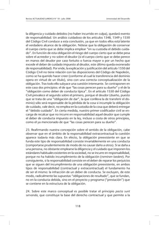 Revista ACTUALIDAD JURIDICA N° 18 - Julio 2008 		 Universidad del Desarrollo
118
la diligencia y cuidado debidos (no haber incurrido en culpa), quedará exento
de responsabilidad. Un análisis cuidadoso de los artículos 1548, 1549 y 1550
del Código Civil conduce a esta conclusión, ya que en todos ellos está latente
el verdadero alcance de la obligación. Nótese que la obligación de conservar
el cuerpo cierto que se debe implica emplear “en su custodia el debido cuida-
do”. En función de esta obligación el riesgo del cuerpo cierto que se debe pesa
sobre el acreedor y no sobre el deudor (si el cuerpo cierto que se debe perece
en manos del deudor por caso fortuito o fuerza mayor o por un hecho que
excede el deber de cuidado impuesto al deudor, este último queda exonerado
de responsabilidad). Por ende, la explicación y justificación del artículo 1550 del
Código Civil no tiene relación con las disposiciones del Código de Napoleón,
como se ha querido hacer creer (conforme al cual la transferencia del dominio
opera en virtud de un título), sino con una correcta conceptualización de la
obligación. Tras todo ello subyace una cuestión interesante. Se contraponen en
este caso dos principios: el de que “las cosas perecen para su dueño” y el de la
“obligación como deber de conducta típica”. En el artículo 1550 del Código
Civil prevalece el segundo sobre el primero, porque el deudor (dueño, puesto
que se trata de una “obligación de dar”, la que conlleva la de transferir el do-
minio) sólo será responsable de la pérdida de la cosa si incumple la obligación
de cuidado, vale decir, no emplea en la custodia de la cosa que deberá entregar
el “debido cuidado”. En cierta medida, nuestro primer codificador civil se en-
carga de recalcar que no incurre en responsabilidad aquel deudor que cumple
el deber de conducta impuesto en la ley, incluso a costa de otros principios,
como el ya mencionado de que “las cosas perecen para su dueño”.
23. Reafirmando nuestra concepción sobre el sentido de la obligación, cabe
observar que en el ámbito de la responsabilidad extracontractual la cuestión
aparece todavía más clara. En efecto, la obligación preexistente en que se
funda este tipo de responsabilidad consiste invariablemente en una conducta
(comportarse prudentemente de modo de no causar daño a otros). Si se daña a
una persona, no obstante emplearse la diligencia y el cuidado que imponen los
estándares habituales existentes en la sociedad, no se incurre en responsabilidad,
porque no ha habido incumplimiento de la obligación (neminen laedere). Por
consiguiente, si la responsabilidad consiste en el deber de reparar los perjuicios
que se siguen del incumplimiento de una obligación preexistente, en ambos
tipos de responsabilidad (contractual y extracontractual) el fundamento ha
de ser el mismo: la infracción de un deber de conducta. Se excluyen, de este
modo, radicalmente las supuestas “obligaciones de resultado”, que se fundan,
no en la conducta debida, sino en el proyecto y programa (“prestación”) que
se contiene en la estructura de la obligación.
24. Sobre este marco conceptual es posible tratar el principio pacta sunt
servanda, que constituye la base del derecho contractual y que permite a la
 