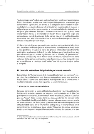 Revista ACTUALIDAD JURIDICA N° 18 - Julio 2008 			 Universidad del Desarrollo
119
“autonomía privada” cubrir gran parte del quehacer jurídico en las sociedades
libres. De más está señalar que esta interpretación presenta una ventaja que
consideramos significativa. En efecto, si la obligación es un “deber de con-
ducta típica”, no pudiendo exigírsele al deudor un mayor grado de cuidado y
diligencia que aquel en que consintió, se humaniza el vínculo obligacional y
se ajusta, precisamente, a lo que la voluntad ha admitido y ha querido. Otra
interpretación lleva a la aventurada conclusión de que es posible exigir una
conducta que excede la voluntad de las partes, caso en el cual la obligación
contractual pasa a ser una mordaza que se impone al deudor que no ha con-
sentido en aquello que se le exige.
25. Para concluir digamos que, conforme a nuestros planteamientos, la ley tiene
una voluntad e intención propias. Por lo mismo, se independiza de su autor
y hace posible su evolución a través del proceso interpretativo (instrumento
destinado a la aplicación de la ley). No cabe duda de que el planteamiento que
precede constituye un avance significativo para el derecho, al “personalizar”
la relación contractual y hacer derivar todos sus efectos y consecuencias en la
voluntad de las partes contratantes. Más claramente, no hay obligación sino
en la medida que se consiente en el “deber” que ella impone al sujeto pasivo
u obligado.
III. Sobre la naturaleza del principio pacta sunt servanda
Bajo el título de “Fundamentos de la fuerza obligatoria de los contratos”, Jor-
ge López Santa María menciona diversas concepciones sobre esta materia, a
la cual califica “como uno de los temas más espinudos de la contratación”.3
Analizaremos cada una de ellas siguiendo al autor mencionado.
1. Concepción voluntarista tradicional
Para esta concepción la fuerza obligatoria del contrato y su intangibilidad se
fundan en la voluntad o querer de las partes que intervienen en él. Ellas (las
partes) limitan su libertad, asumiendo un deber de conducta, lo cual se justifica
por una “causa” (todo contrato tiene una causa, pudiendo ella consistir en la
mera liberalidad). La obligatoriedad del contrato sobreviene como consecuencia
de una autoimposición de las partes que concurren a él. Por consiguiente, esta
obligatoriedad radica en la voluntad de cada parte y su intangibilidad en el
consentimiento. Señala López Santa María: “Siguiendo de cerca a Messineo,
resulta que si las partes aceptan libremente el contenido del contrato, si lo han
3
	 Jorge López Santa María. Los contratos. Parte General. Tomo I. Segunda edición actualizada. Editorial
Jurídica de Chile. Año 1998. Págs. 267 y siguientes.
 