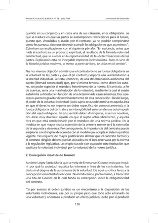 Revista ACTUALIDAD JURIDICA N° 18 - Julio 2008 		 Universidad del Desarrollo
120
querido en su conjunto y en cada una de sus cláusulas, él es obligatorio. Lo
que se traduce en que las partes se autoimponen restricciones para el futuro,
puesto que, vinculadas o atadas por el contrato, ya no podrán comportarse
como les parezca, sino que deberán cumplir las obligaciones que asumieron”.
Culminan sus explicaciones con el siguiente párrafo: “En sustancia, antes que
nada el contrato es un producto espiritual, el resultado de la llamada voluntad
contractual, que se asienta en la espontaneidad de las determinaciones de las
partes. Explicación esta de innegable impronta individualista. Todo el curso de
la filosofía jurídica moderna, al menos a partir de Kant, se sitúa en tal sentido”.
No nos merece objeción admitir que el contrato tiene su fuerza obligatoria en
la voluntad de las partes y que él (el contrato) importa una autolimitación a
la libertad individual. Se trata, entonces, de una determinación autónoma del
sujeto (libertad contractual) que, por sí misma tendría, como dicen los auto-
res, un poder superior al mandato heterónomo de la norma. El contrato, a fin
de cuentas, sería una manifestación de la voluntad, mediante la cual el sujeto
autolimita su libertad en función de una determinada causa (motivo). Dos con-
ceptos parecen gravitar determinantemente en esta concepción. Desde luego,
el poder de la voluntad individual (todo sujeto se autodetermina en aquella área
en que el derecho no impone un deber específico de comportamiento); y la
fuerza obligatoria del contrato y su intangibilidad emanan de una autoimposi-
ción del sujeto obligado. En este sentido deben distinguirse, creemos nosotros,
dos áreas muy diversas: aquella en que el sujeto actúa libremente, y aquella
otra en que está condicionado por el mandato de una norma jurídica. En la
medida en que mayor sea la extensión de la primera menor será la extensión
de la segunda y viceversa. Por consiguiente, la importancia del contrato puede
ampliarse o restringirse de acuerdo con el modelo que adopte el sistema jurídico
vigente. No requiere de mayor justificación afirmar que el contrato forzoso y
el contrato dirigido deben quedar ubicados en el área reservada por la norma
a la regulación legislativa. Lo propio sucede con cualquier otra institución que
sustituya la voluntad individual por la voluntad de la norma jurídica.
2. Concepción idealista de Gounot
Advierte López Santa María que la meta de Emmanuel Gounot más que inqui-
rir por qué la sociedad respalda los intereses y fines de los contratantes, fue
destruir el dogma de la autonomía de la voluntad. De aquí su crítica feroz a la
concepción voluntarista tradicional. Nos limitaremos, por lo mismo, a transcribir
una cita de Gounot en la cual funda su concepción sobre la obligatoriedad
del contrato.
“Si por esencia el orden jurídico es un mecanismo a la disposición de las
voluntades individuales, cae por su propio peso que todo acto emanado de
una voluntad y orientado a producir un efecto jurídico, debe por sí producir
 