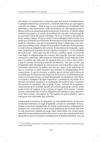 Revista ACTUALIDAD JURIDICA N° 18 - Julio 2008 			 Universidad del Desarrollo
121
este efecto. En consecuencia, no tenemos para qué buscar el fundamento de
la obligatoriedad de las convenciones, bastando determinar por qué algunos
contratos no obligan… Todo lo que no está prohibido por el legislador está
permitido o, más exactamente, toda manifestación de voluntad que la ley no
declara ineficaz es sancionada positivamente por el Derecho. El contrato obliga
simplemente porque es el contrato; la manifestación más alta y más pensada de
la autonomía inicial del querer individual. Tal es en el fondo el pensamiento
de los autores clásicos. Poner en duda la fuerza obligatoria del contrato sería
dudar que el Derecho sea el Derecho. Al remontar la escala de las explicaciones
jurídicas o filosóficas, hay que necesariamente llegar a algún lado, a un prin-
cipio que justifique todo, aunque él no pueda ser justificado. Dicho principio
es el de la fuerza obligatoria del contrato. Es absolutamente imposible, según
Kant, proporcionar la prueba de este imperativo categórico… Es un postulado
de razón pura”.4
Hasta aquí Gounot se limita a justificar, desde un punto de
vista lógico, la obligatoriedad del contrato. Acto seguido, arremete contra la
concepción tradicional, calificándola de individualista. A este respecto señala
que si se admite que todo acto de voluntad tiene en sí mismo valor jurídico
y que el contrato merece la protección del derecho, “hay que concluir que
el legislador debe abandonar las transacciones humanas al libre juego de las
voluntades autónomas. La política que hay que seguir es de abstención. El
juez se convierte en dócil mecánico que reconoce la obligatoriedad de las
convenciones. Si, por el contrario, se admite que el contrato sólo es eficaz en
la medida que se conforma a las exigencias de la justicia y la solidaridad social,
entonces la misión del juez y la tarea del legislador se transforman. Este último
es incitado a multiplicar las leyes imperativas o prohibitivas; los límites de la
libertad contractual aumentan; la explotación del prójimo bajo el pretexto
del contrato es repudiada”. Por su parte, el juez, “ministro de la equidad y
representante de la sociedad, dotado de extensos poderes de control, recibe
la alta misión de asegurar en los contratos el respeto de la justicia”. Culmina
Gounot sosteniendo que la fuerza obligatoria del contrato se basa, entonces,
en el “bien común”, una especie de “ley superior de justicia objetiva” que se
sobrepone a las voluntades que contratan.
Como puede constatarse, se desconoce, en este planteamiento, la fuerza de
la voluntad individual y se erige al legislador y al juez en controlador de la ac-
tividad contractual, impregnando de sentido social (justicia y solidaridad) las
convenciones, arrancando de allí la fuerza obligatoria del contrato. Esta tesis
ha sido duramente rebatida por Jorge López Santa María. Por nuestra parte,
sólo diremos que el planteamiento de Gounot es una clara manifestación de la
desconfianza que ha suscitado invariablemente la libertad individual, a la cual
4
	 La cita transcrita corresponde a Emmanuel Gounot y se recoge en la obra de Jorge López Santa
María antes indicada.
 