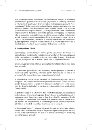 Revista ACTUALIDAD JURIDICA N° 18 - Julio 2008 		 Universidad del Desarrollo
122
se la presenta como un instrumento de sometimiento e injusticia. Insistamos
en el hecho de que existen áreas diversas (imperando en una la ley y en la otra
la voluntad individual) y, aun, diversos medios destinados a resguardar la “con-
mutatividad” de las convenciones (materia que analizaremos latamente más
adelante). No está de más poner acento en el hecho de que dotar al juez de
poderes omnímodos para calificar la “justicia y solidaridad” de las convenciones
implica saturar al derecho de contenidos políticos ideológicos y condicionar a
ellos su aplicación. En otros términos, se intenta instrumentalizar el derecho en
aras de una determinada concepción política. No otro destino tiene invocar la
“justicia y la solidaridad”, sin definir ni limitar su contenido. Por este camino
puede legitimarse cualquier exceso y erradicar la voluntad (expresión de la
libertad) como medio de autorregulación de la propia conducta.
3. Concepción de Giorgi
Comienza este autor italiano por afirmar que “el fundamento del vínculo con-
tractual está en el orden de las verdades necesarias”. Para él “la fuerza obligatoria
de las convenciones es una idea uniforme, de todos los tiempos y de todos los
pueblos, atestiguada por el sentido común de todo el género humano”.
Giorgi agrupa los varios sistemas que explican la validez del principio pacta
sunt servanda.
i. Sistema del “pacto social”. El fundamento de este principio se halla en el
“convenio tácito y primitivo, celebrado por los hombres, de ser fieles a sus
promesas”. Se trata, entonces, de un pacto social original.
ii. Sistema de la “ocupación o la tradición”. En este sistema se justifica la fuerza
obligatoria del contrato mostrando la promesa del deudor “como una abdi-
cación de sus derechos seguida de la aceptación del acreedor como ocupa-
ción del derecho abdicado”. La cuestión se reduce, entonces, a una tradición
(transferencia).
iii. Sistema basado en el “abandono de la libertad del deudor”. Se sostiene que
todo individuo tiene una esfera propia de derecho, en la cual puede impedir el
ingreso de otros. “Pero si abre, por su libre determinación, las puertas de ella,
constituyendo a alguien en su acreedor, éste puede apropiarse de la libertad
del deudor”. En otros términos, la fuerza obligatoria del contrato implica una
pérdida de la libertad, consentida libremente por el obligado.
iv. Sistema del “interés”. La fuerza obligatoria del contrato se funda en el hecho
de que todo “hombre debe respetar sus promesas por interés propio. De otro
modo, nadie contrataría con él”. Este es el criterio sustentado por Bentham y
los utilitaristas en general.
 