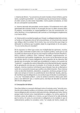 Revista ACTUALIDAD JURIDICA N° 18 - Julio 2008 			 Universidad del Desarrollo
123
v. Sistema de Ahrens. “La conciencia y la razón mandan a hacer el bien y, por lo
tanto, cumplir lo prometido”. Si se admitiera que las promesas fueran violadas,
el orden social y la vida serían imposibles. Como puede constatarse, se trata
de una concepción iusnaturalista.
vi. Sistema derivado del postulado nemine laedere. El fundamento de la obli-
gatoriedad del contrato reside en el principio de que no debe causarse daño
al prójimo, incurriéndose en responsabilidad en caso de contravención. En
otros términos, el incumplimiento del contrato se homologaría simplemente
a un hecho ilícito.
vii. Sistema de la veracidad (acogido por Giorgi). La obligatoriedad del contrato
se funda en el imperativo de ser fiel a las promesas, en virtud de la ley natural
que obliga a decir la verdad. Por lo tanto, hay una norma ética que exige no
defraudar la confianza que la palabra dada ha engendrado en la otra parte.
“Es una norma ética de veracidad”.
De lo expuesto se infiere que existe una multiplicidad de opiniones, muchas
de las cuales confunden el plano ético con el plano jurídico, razón por la cual
se justifica la observación de que en esta materia confluyen factores filosóficos,
éticos, jurídicos y políticos. Estos “sistemas” describen, ingeniosamente, va-
rias situaciones que podrían simplificarse. Así ocurre con la afirmación de que
el contrato deriva su fuerza obligatoria de la ocupación de los derechos del
deudor por el acreedor, de modo que el problema se reduce a la cuestión de
“tradición”, o aquella otra sobre el abandono de la libertad del deudor seguida
de la apropiación de ésta por el acreedor. En el fondo de ambos “sistemas”
subyace, creemos nosotros, la limitación que el deudor hace de su libertad en
razón de un provecho (causa) que justifica esta determinación. Poco interesa
cómo se describe (tradición, abandono, ocupación, etcétera), porque el resul-
tado será siempre el mismo: la autolimitación de la libertad. Queda, además,
de manifiesto que la obligación es una conducta que el deudor se autoimpone,
y no una “necesidad jurídica”, como lo señala la doctrina clásica para abrir
paso a una definición que, a nuestro juicio, está lejos de describir lo esencial
del vínculo obligacional.
4. Concepción de Kelsen
Para Hans Kelsen es necesario distinguir entre el contrato como “acto de cons-
titución de la relación jurídica y el contrato como relación jurídica creada”. La
fuerza obligatoria del contrato es derivada de la ley, delegada por la ley. Deriva
porque tanto formal como materialmente se adapta a la norma superior. El
contrato carece de validez en sí mismo, ya que la fuerza le ha sido atribuida
por la norma. En suma, la convención es obligatoria en la medida en que el
ordenamiento jurídico la considera como “un estado de hecho creador de
 