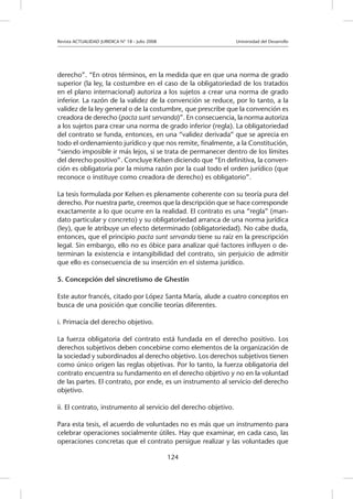 Revista ACTUALIDAD JURIDICA N° 18 - Julio 2008 		 Universidad del Desarrollo
124
derecho”. “En otros términos, en la medida que en que una norma de grado
superior (la ley, la costumbre en el caso de la obligatoriedad de los tratados
en el plano internacional) autoriza a los sujetos a crear una norma de grado
inferior. La razón de la validez de la convención se reduce, por lo tanto, a la
validez de la ley general o de la costumbre, que prescribe que la convención es
creadora de derecho (pacta sunt servanda)”. En consecuencia, la norma autoriza
a los sujetos para crear una norma de grado inferior (regla). La obligatoriedad
del contrato se funda, entonces, en una “validez derivada” que se aprecia en
todo el ordenamiento jurídico y que nos remite, finalmente, a la Constitución,
“siendo imposible ir más lejos, si se trata de permanecer dentro de los límites
del derecho positivo”. Concluye Kelsen diciendo que “En definitiva, la conven-
ción es obligatoria por la misma razón por la cual todo el orden jurídico (que
reconoce o instituye como creadora de derecho) es obligatorio”.
La tesis formulada por Kelsen es plenamente coherente con su teoría pura del
derecho. Por nuestra parte, creemos que la descripción que se hace corresponde
exactamente a lo que ocurre en la realidad. El contrato es una “regla” (man-
dato particular y concreto) y su obligatoriedad arranca de una norma jurídica
(ley), que le atribuye un efecto determinado (obligatoriedad). No cabe duda,
entonces, que el principio pacta sunt servanda tiene su raíz en la prescripción
legal. Sin embargo, ello no es óbice para analizar qué factores influyen o de-
terminan la existencia e intangibilidad del contrato, sin perjuicio de admitir
que ello es consecuencia de su inserción en el sistema jurídico.
5. Concepción del sincretismo de Ghestin
Este autor francés, citado por López Santa María, alude a cuatro conceptos en
busca de una posición que concilie teorías diferentes.
i. Primacía del derecho objetivo.
La fuerza obligatoria del contrato está fundada en el derecho positivo. Los
derechos subjetivos deben concebirse como elementos de la organización de
la sociedad y subordinados al derecho objetivo. Los derechos subjetivos tienen
como único origen las reglas objetivas. Por lo tanto, la fuerza obligatoria del
contrato encuentra su fundamento en el derecho objetivo y no en la voluntad
de las partes. El contrato, por ende, es un instrumento al servicio del derecho
objetivo.
ii. El contrato, instrumento al servicio del derecho objetivo.
Para esta tesis, el acuerdo de voluntades no es más que un instrumento para
celebrar operaciones socialmente útiles. Hay que examinar, en cada caso, las
operaciones concretas que el contrato persigue realizar y las voluntades que
 