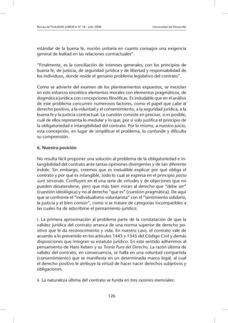 Revista ACTUALIDAD JURIDICA N° 18 - Julio 2008 		 Universidad del Desarrollo
126
estándar de la buena fe, noción unitaria en cuanto consagra una exigencia
general de lealtad en las relaciones contractuales”.
“Finalmente, es la conciliación de intereses generales, con los principios de
buena fe, de justicia, de seguridad jurídica y de libertad y responsabilidad de
los individuos, donde reside el genuino problema legislativo del contrato”.
Como se advierte del examen de los planteamientos expuestos, se mezclan
en este esfuerzo sincrético elementos morales con elementos pragmáticos, de
dogmática jurídica con concepciones filosóficas. Es indudable que en el análisis
de este problema concurren numerosos factores, como el papel que cabe al
derecho positivo, a la voluntad y el consentimiento, a la seguridad jurídica, a la
buena fe y la justicia contractual. La cuestión consiste en precisar, si es posible,
cuál de ellos representa lo medular y lo que, por sí solo justifica el principio de
la obligatoriedad e intangibilidad del contrato. Por lo mismo, a nuestro juicio,
esta concepción, en lugar de simplificar el problema, lo confunde y dificulta
su comprensión.
6. Nuestra posición
No resulta fácil proponer una solución al problema de la obligatoriedad e in-
tangibilidad del contrato ante tantas opiniones divergentes y de tan diferente
índole. Sin embargo, creemos que es ineludible explicar por qué obliga el
contrato y por qué es intangible, todo lo cual se expresa en el principio pacta
sunt servanda. Confluyen en él una serie de virtudes y de objeciones que no
pueden desatenderse, pero que más bien miran al derecho que “debe ser”
(cuestión ideológica) y no al derecho “que es” (cuestión pragmática). De aquí
que se confronte el “individualismo voluntarista” con el “sentimiento solidario,
la justicia y el bien común”, como si se tratare de categorías incompatibles a
las cuales ha de adscribirse el pensamiento jurídico.
i. La primera aproximación al problema parte de la constatación de que la
validez jurídica del contrato arranca de una norma superior de derecho po-
sitivo que le da reconocimiento y vida. En nuestro caso, el contrato vale de
acuerdo a lo prevenido en los artículos 1445 y 1545 del Código Civil y demás
disposiciones que integran su estatuto jurídico. En este sentido adherimos al
pensamiento de Hans Kelsen y su Teoría Pura del Derecho. La razón última de
validez del contrato, en consecuencia, se halla en una voluntad compartida
(consentimiento) que se manifiesta en un determinado marco legal, al cual
el derecho positivo le atribuye la virtud de hacer nacer derechos subjetivos y
obligaciones.
ii. La naturaleza última del contrato se funda en tres razones esenciales:
 