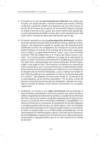 Revista ACTUALIDAD JURIDICA N° 18 - Julio 2008 			 Universidad del Desarrollo
127
a.	 El contrato es un acto de auto limitación de la libertad. Esto implica que
el sujeto, por propia decisión y estando facultado para hacerlo, restringe
su libertad, asumiendo el deber de comportarse de una cierta manera en
función de los intereses de un tercero. En este sentido el derecho consagra
un amplio marco de acción, puesto que puede hacerse todo aquello que
no esté expresamente prohibido en la ley, de lo cual se desprende que cada
sujeto está en situación de darse parte del derecho que lo rige.
b.	 El contrato representa un caso de autocomposición de intereses. Lo indica-
do porque las partes articulan libremente dichos intereses, debiendo ceñirse,
empero, a las disposiciones legales en aquello que esté imperativamente
establecido en la ley. Por consiguiente, los intereses de una de las partes
estarán limitados en función de los intereses de la otra parte. Juega aquí,
como es lógico, un papel determinante la “causa”, que, como lo anticipa
el artículo 1467 del Código Civil, es el “motivo que induce al acto o con-
trato”. Si el contrato pudiera modificarse al margen de la voluntad de las
partes, se estaría lesionando arbitrariamente lo establecido por quienes le
han dado vida y sobrepasándose esas mismas voluntades. Renato Scogna-
miglio, a este respecto, dice: “Para nosotros, el contrato es un supuesto de
hecho característico, por el reconocimiento que el ordenamiento jurídico
le da a la autonomía de los particulares por medio de él, como instrumento
de disciplina de los intereses individuales, y que se realiza en la medida en
que el derecho atribuye a sus expresiones un valor y una eficacia adecuada
a su función”. Más adelante, el mismo autor insiste en “la relevancia de
la autorregulación de los intereses particulares”. Por lo tanto, el área del
derecho contractual está demarcada por el legislador, dejando a los impe-
rados la facultad de abarcar cuanto estimen conveniente con sus propias
regulaciones.
c.	 Finalmente, el contrato es una regla convencional (norma particular al
decir de Kelsen), subordinada a una norma superior, que arranca de ella su
validez, integrándose al ordenamiento jurídico y no pudiendo ser eliminada
del mismo sino por los medios consignados expresamente en la ley. En con-
secuencia, el contrato tiene continuidad, estabilidad e intangibilidad. Si se
afectara el interés de un contratante, la composición de intereses dispuesta
y acordada quedaría desvirtuada y sin efecto alguno. Entre las facultades
esenciales de los imperados en la civilización judeocristiana, se encuentra la
de darse sus propias reglas, en un ámbito jurídico preestablecido, a fin de
autocomponer los intereses propios y ajenos. Es por ello que la subsistencia
de la intangibilidad y respeto por los contratos (en tanto reglas particulares),
compromete la seguridad jurídica, que es un valor esencial en el “estado
de derecho”.
 