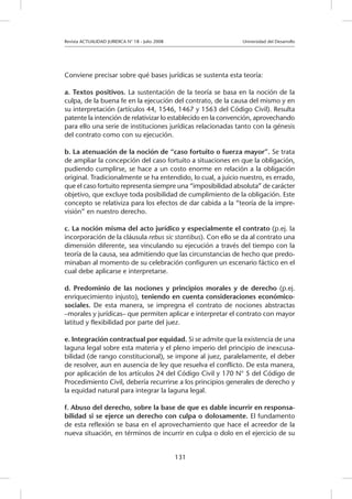 Revista ACTUALIDAD JURIDICA N° 18 - Julio 2008 			 Universidad del Desarrollo
131
Conviene precisar sobre qué bases jurídicas se sustenta esta teoría:
a. Textos positivos. La sustentación de la teoría se basa en la noción de la
culpa, de la buena fe en la ejecución del contrato, de la causa del mismo y en
su interpretación (artículos 44, 1546, 1467 y 1563 del Código Civil). Resulta
patente la intención de relativizar lo establecido en la convención, aprovechando
para ello una serie de instituciones jurídicas relacionadas tanto con la génesis
del contrato como con su ejecución.
b. La atenuación de la noción de “caso fortuito o fuerza mayor”. Se trata
de ampliar la concepción del caso fortuito a situaciones en que la obligación,
pudiendo cumplirse, se hace a un costo enorme en relación a la obligación
original. Tradicionalmente se ha entendido, lo cual, a juicio nuestro, es errado,
que el caso fortuito representa siempre una “imposibilidad absoluta” de carácter
objetivo, que excluye toda posibilidad de cumplimiento de la obligación. Este
concepto se relativiza para los efectos de dar cabida a la “teoría de la impre-
visión” en nuestro derecho.
c. La noción misma del acto jurídico y especialmente el contrato (p.ej. la
incorporación de la cláusula rebus sic stantibus). Con ello se da al contrato una
dimensión diferente, sea vinculando su ejecución a través del tiempo con la
teoría de la causa, sea admitiendo que las circunstancias de hecho que predo-
minaban al momento de su celebración configuren un escenario fáctico en el
cual debe aplicarse e interpretarse.
d. Predominio de las nociones y principios morales y de derecho (p.ej.
enriquecimiento injusto), teniendo en cuenta consideraciones económico-
sociales. De esta manera, se impregna el contrato de nociones abstractas
–morales y jurídicas– que permiten aplicar e interpretar el contrato con mayor
latitud y flexibilidad por parte del juez.
e. Integración contractual por equidad. Si se admite que la existencia de una
laguna legal sobre esta materia y el pleno imperio del principio de inexcusa-
bilidad (de rango constitucional), se impone al juez, paralelamente, el deber
de resolver, aun en ausencia de ley que resuelva el conflicto. De esta manera,
por aplicación de los artículos 24 del Código Civil y 170 N° 5 del Código de
Procedimiento Civil, debería recurrirse a los principios generales de derecho y
la equidad natural para integrar la laguna legal.
f. Abuso del derecho, sobre la base de que es dable incurrir en responsa-
bilidad si se ejerce un derecho con culpa o dolosamente. El fundamento
de esta reflexión se basa en el aprovechamiento que hace el acreedor de la
nueva situación, en términos de incurrir en culpa o dolo en el ejercicio de su
 