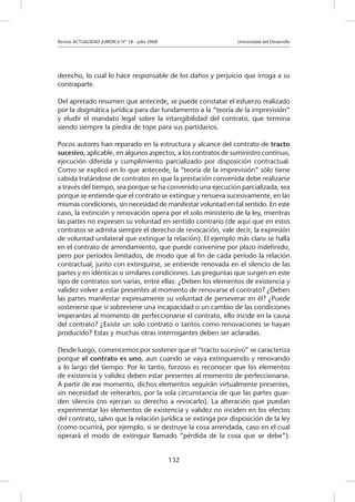 Revista ACTUALIDAD JURIDICA N° 18 - Julio 2008 		 Universidad del Desarrollo
132
derecho, lo cual lo hace responsable de los daños y perjuicio que irroga a su
contraparte.
Del apretado resumen que antecede, se puede constatar el esfuerzo realizado
por la dogmática jurídica para dar fundamento a la “teoría de la imprevisión”
y eludir el mandato legal sobre la intangibilidad del contrato, que termina
siendo siempre la piedra de tope para sus partidarios.
Pocos autores han reparado en la estructura y alcance del contrato de tracto
sucesivo, aplicable, en algunos aspectos, a los contratos de suministro continuo,
ejecución diferida y cumplimiento parcializado por disposición contractual.
Como se explicó en lo que antecede, la “teoría de la imprevisión” sólo tiene
cabida tratándose de contratos en que la prestación convenida debe realizarse
a través del tiempo, sea porque se ha convenido una ejecución parcializada, sea
porque se entiende que el contrato se extingue y renueva sucesivamente, en las
mismas condiciones, sin necesidad de manifestar voluntad en tal sentido. En este
caso, la extinción y renovación opera por el solo ministerio de la ley, mientras
las partes no expresen su voluntad en sentido contrario (de aquí que en estos
contratos se admita siempre el derecho de revocación, vale decir, la expresión
de voluntad unilateral que extingue la relación). El ejemplo más claro se halla
en el contrato de arrendamiento, que puede convenirse por plazo indefinido,
pero por períodos limitados, de modo que al fin de cada período la relación
contractual, junto con extinguirse, se entiende renovada en el silencio de las
partes y en idénticas o similares condiciones. Las preguntas que surgen en este
tipo de contratos son varias, entre ellas: ¿Deben los elementos de existencia y
validez volver a estar presentes al momento de renovarse el contrato? ¿Deben
las partes manifestar expresamente su voluntad de perseverar en él? ¿Puede
sostenerse que si sobreviene una incapacidad o un cambio de las condiciones
imperantes al momento de perfeccionarse el contrato, ello incide en la causa
del contrato? ¿Existe un solo contrato o tantos como renovaciones se hayan
producido? Estas y muchas otras interrogantes deben ser aclaradas.
Desde luego, comencemos por sostener que el “tracto sucesivo” se caracteriza
porque el contrato es uno, aun cuando se vaya extinguiendo y renovando
a lo largo del tiempo. Por lo tanto, forzoso es reconocer que los elementos
de existencia y validez deben estar presentes al momento de perfeccionarse.
A partir de ese momento, dichos elementos seguirán virtualmente presentes,
sin necesidad de reiterarlos, por la sola circunstancia de que las partes guar-
den silencio (no ejerzan su derecho a revocarlo). La alteración que puedan
experimentar los elementos de existencia y validez no inciden en los efectos
del contrato, salvo que la relación jurídica se extinga por disposición de la ley
(como ocurrirá, por ejemplo, si se destruye la cosa arrendada, caso en el cual
operará el modo de extinguir llamado “pérdida de la cosa que se debe”).
 