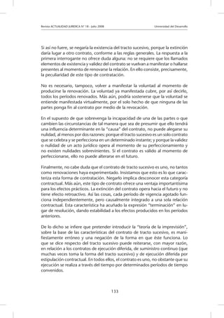 Revista ACTUALIDAD JURIDICA N° 18 - Julio 2008 			 Universidad del Desarrollo
133
Si así no fuere, se negaría la existencia del tracto sucesivo, porque la extinción
daría lugar a otro contrato, conforme a las reglas generales. La respuesta a la
primera interrogante no ofrece duda alguna: no se requiere que los llamados
elementos de existencia y validez del contrato se vuelvan a manifestar o hallarse
presentes al momento de renovarse la relación. En ello consiste, precisamente,
la peculiaridad de este tipo de contratación.
No es necesario, tampoco, volver a manifestar la voluntad al momento de
producirse la renovación. La voluntad ya manifestada cubre, por así decirlo,
todos los períodos renovados. Más aún, podría sostenerse que la voluntad se
entiende manifestada virtualmente, por el solo hecho de que ninguna de las
partes ponga fin al contrato por medio de la revocación.
En el supuesto de que sobrevenga la incapacidad de una de las partes o que
cambien las circunstancias de tal manera que sea de presumir que ello tendrá
una influencia determinante en la “causa” del contrato, no puede alegarse su
nulidad, al menos por dos razones: porque el tracto sucesivo es un solo contrato
que se celebra y se perfecciona en un determinado instante; y porque la validez
o nulidad de un acto jurídico opera al momento de su perfeccionamiento y
no existen nulidades sobrevinientes. Si el contrato es válido al momento de
perfeccionarse, ello no puede alterarse en el futuro.
Finalmente, no cabe duda que el contrato de tracto sucesivo es uno, no tantos
como renovaciones haya experimentado. Insistamos que esto es lo que carac-
teriza esta forma de contratación. Negarlo implica desconocer esta categoría
contractual. Más aún, este tipo de contrato ofrece una ventaja importantísima
para los efectos prácticos. La extinción del contrato opera hacia el futuro y no
tiene efecto retroactivo. Así las cosas, cada período de vigencia agotado fun-
ciona independientemente, pero causalmente integrado a una sola relación
contractual. Esta característica ha acuñado la expresión “terminación” en lu-
gar de resolución, dando estabilidad a los efectos producidos en los períodos
anteriores.
De lo dicho se infiere que pretender introducir la “teoría de la imprevisión”,
sobre la base de las características del contrato de tracto sucesivo, es mani-
fiestamente erróneo y una negación de la forma en que éste funciona. Lo
que se dice respecto del tracto sucesivo puede reiterarse, con mayor razón,
en relación a los contratos de ejecución diferida, de suministro continuo (que
muchas veces toma la forma del tracto sucesivo) y de ejecución diferida por
estipulación contractual. En todos ellos, el contrato es uno, no obstante que su
ejecución se realiza a través del tiempo por determinados períodos de tiempo
convenidos.
 