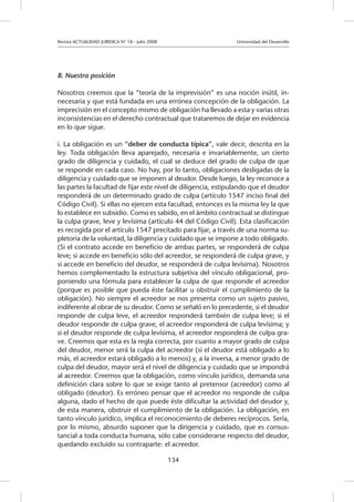 Revista ACTUALIDAD JURIDICA N° 18 - Julio 2008 		 Universidad del Desarrollo
134
B. Nuestra posición
Nosotros creemos que la “teoría de la imprevisión” es una noción inútil, in-
necesaria y que está fundada en una errónea concepción de la obligación. La
imprecisión en el concepto mismo de obligación ha llevado a esta y varias otras
inconsistencias en el derecho contractual que trataremos de dejar en evidencia
en lo que sigue.
i. La obligación es un “deber de conducta típica”, vale decir, descrita en la
ley. Toda obligación lleva aparejado, necesaria e invariablemente, un cierto
grado de diligencia y cuidado, el cual se deduce del grado de culpa de que
se responde en cada caso. No hay, por lo tanto, obligaciones desligadas de la
diligencia y cuidado que se imponen al deudor. Desde luego, la ley reconoce a
las partes la facultad de fijar este nivel de diligencia, estipulando que el deudor
responderá de un determinado grado de culpa (artículo 1547 inciso final del
Código Civil). Si ellas no ejercen esta facultad, entonces es la misma ley la que
lo establece en subsidio. Como es sabido, en el ámbito contractual se distingue
la culpa grave, leve y levísima (artículo 44 del Código Civil). Esta clasificación
es recogida por el artículo 1547 precitado para fijar, a través de una norma su-
pletoria de la voluntad, la diligencia y cuidado que se impone a todo obligado.
(Si el contrato accede en beneficio de ambas partes, se responderá de culpa
leve; si accede en beneficio sólo del acreedor, se responderá de culpa grave, y
si accede en beneficio del deudor, se responderá de culpa levísima). Nosotros
hemos complementado la estructura subjetiva del vínculo obligacional, pro-
poniendo una fórmula para establecer la culpa de que responde el acreedor
(porque es posible que pueda éste facilitar u obstruir el cumplimiento de la
obligación). No siempre el acreedor se nos presenta como un sujeto pasivo,
indiferente al obrar de su deudor. Como se señaló en lo precedente, si el deudor
responde de culpa leve, el acreedor responderá también de culpa leve; si el
deudor responde de culpa grave, el acreedor responderá de culpa levísima; y
si el deudor responde de culpa levísima, el acreedor responderá de culpa gra-
ve. Creemos que esta es la regla correcta, por cuanto a mayor grado de culpa
del deudor, menor será la culpa del acreedor (si el deudor está obligado a lo
más, el acreedor estará obligado a lo menos) y, a la inversa, a menor grado de
culpa del deudor, mayor será el nivel de diligencia y cuidado que se impondrá
al acreedor. Creemos que la obligación, como vínculo jurídico, demanda una
definición clara sobre lo que se exige tanto al pretensor (acreedor) como al
obligado (deudor). Es erróneo pensar que el acreedor no responde de culpa
alguna, dado el hecho de que puede éste dificultar la actividad del deudor y,
de esta manera, obstruir el cumplimiento de la obligación. La obligación, en
tanto vínculo jurídico, implica el reconocimiento de deberes recíprocos. Sería,
por lo mismo, absurdo suponer que la dirigencia y cuidado, que es consus-
tancial a toda conducta humana, sólo cabe considerarse respecto del deudor,
quedando excluido su contraparte: el acreedor.
 