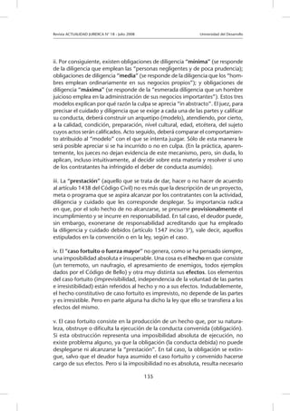 Revista ACTUALIDAD JURIDICA N° 18 - Julio 2008 			 Universidad del Desarrollo
135
ii. Por consiguiente, existen obligaciones de diligencia “mínima” (se responde
de la diligencia que emplean las “personas negligentes y de poca prudencia);
obligaciones de diligencia “media” (se responde de la diligencia que los “hom-
bres emplean ordinariamente en sus negocios propios”); y obligaciones de
diligencia “máxima” (se responde de la “esmerada diligencia que un hombre
juicioso emplea en la administración de sus negocios importantes”). Estos tres
modelos explican por qué razón la culpa se aprecia “in abstracto”. El juez, para
precisar el cuidado y diligencia que se exige a cada una de las partes y calificar
su conducta, deberá construir un arquetipo (modelo), atendiendo, por cierto,
a la calidad, condición, preparación, nivel cultural, edad, etcétera, del sujeto
cuyos actos serán calificados. Acto seguido, deberá comparar el comportamien-
to atribuido al “modelo” con el que se intenta juzgar. Sólo de esta manera le
será posible apreciar si se ha incurrido o no en culpa. (En la práctica, aparen-
temente, los jueces no dejan evidencia de este mecanismo, pero, sin duda, lo
aplican, incluso intuitivamente, al decidir sobre esta materia y resolver si uno
de los contratantes ha infringido el deber de conducta asumido).
iii. La “prestación” (aquello que se trata de dar, hacer o no hacer de acuerdo
al artículo 1438 del Código Civil) no es más que la descripción de un proyecto,
meta o programa que se aspira alcanzar por los contratantes con la actividad,
diligencia y cuidado que les corresponde desplegar. Su importancia radica
en que, por el solo hecho de no alcanzarse, se presume provisionalmente el
incumplimiento y se incurre en responsabilidad. En tal caso, el deudor puede,
sin embargo, exonerarse de responsabilidad acreditando que ha empleado
la diligencia y cuidado debidos (artículo 1547 inciso 3°), vale decir, aquellos
estipulados en la convención o en la ley, según el caso.
iv. El “caso fortuito o fuerza mayor” no genera, como se ha pensado siempre,
una imposibilidad absoluta e insuperable. Una cosa es el hecho en que consiste
(un terremoto, un naufragio, el apresamiento de enemigos, todos ejemplos
dados por el Código de Bello) y otra muy distinta sus efectos. Los elementos
del caso fortuito (imprevisibilidad, independencia de la voluntad de las partes
e irresistibilidad) están referidos al hecho y no a sus efectos. Indudablemente,
el hecho constitutivo de caso fortuito es imprevisto, no depende de las partes
y es irresistible. Pero en parte alguna ha dicho la ley que ello se transfiera a los
efectos del mismo.
v. El caso fortuito consiste en la producción de un hecho que, por su natura-
leza, obstruye o dificulta la ejecución de la conducta convenida (obligación).
Si esta obstrucción representa una imposibilidad absoluta de ejecución, no
existe problema alguno, ya que la obligación (la conducta debida) no puede
desplegarse ni alcanzarse la “prestación”. En tal caso, la obligación se extin-
gue, salvo que el deudor haya asumido el caso fortuito y convenido hacerse
cargo de sus efectos. Pero si la imposibilidad no es absoluta, resulta necesario
 