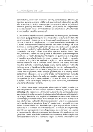 Revista ACTUALIDAD JURIDICA N° 18 - Julio 2008 			 Universidad del Desarrollo
109
administrativa, jurisdicción, autonomía privada). Constatada esta diferencia, se
descubre que una norma no está llamada a cumplirse directamente y que ello
sólo ocurre cuando se dicta una regla que, fundada en la norma, singulariza el
mandato general y abstracto de la primera. (No es posible dar cumplimiento
a una abstracción sin que previamente ésta sea singularizada y transformada
en un mandato específico y concreto).
3. La cuestión planteada nos conduce a enfrentar dos interrogantes, igualmente
esenciales: qué papel desempeña la norma (si ella no se cumple directamente
por el imperado), y de qué manera se singulariza el mandato general y abstracto
para hacer posible su cumplimiento. La primera se resuelve comprobando que
la norma tiene como único destino servir de fundamento a la regla. En otros
términos, la norma es el “marco” dentro del cual deberá elaborarse la regla, lo
cual permite transferirle “validez jurídica” (capacidad de obligar). Dicho más
claramente, una “regla” vale en la medida en que está fundada en una “nor-
ma”, siendo esta última, por consiguiente, el instrumento que confiere poder
vinculante a la “regla”. La segunda interrogante (de qué manera se singulariza
el mandato general y abstracto) tiene una respuesta más simple: el mandato
normativo se singulariza por medio de la regla, a la cual se transfieren los ele-
mentos normativos que le confieren validez jurídica. Esta última, en cuanto
mandato particular y concreto, fundado en una norma, es lo que realmente
debemos acatar en la vida social. La relación entre norma y regla es riquísima.
La una (la norma) es fundante; la otra (la regla) es fundada. La una (la norma)
“reina, pero no gobierna”; la otra (la regla) gobierna, pero en el ámbito y dentro
de los límites establecidos por la norma. Una (la norma) contiene un mandato
general y abstracto; la otra (la regla), un mandato particular y concreto que
hace posible ejecutar lo preceptuado en la primera. En suma, las normas se
cumplen a través de las reglas; entre unas y otras, por lo tanto, deberá existir
una plena coherencia y armonía.
4. Es curioso constatar que los imperados sólo cumplimos “reglas”, aquellas que
han sido generadas por aplicación de las normas. Tan es así, que el sujeto está
obligado por las resoluciones administrativas, las sentencias judiciales y los actos
y contratos, todos ellos mandatos de efecto relativo (sólo alcanzan al destinatario
de la regla). Pero cabe, aún, explicar cómo el destinatario cumple en forma
voluntaria (espontáneamente) el mandato normativo. No está de más recordar
que esta forma de realización del derecho constituye uno de los presupuestos
de lo que llamamos “estado de derecho”, puesto que es imposible concebir
su funcionamiento sino en la medida en que la gran mayoría acata el mandato
contenido en la norma sin necesidad de recurrir a la coerción. El cumplimiento
coercitivo de las reglas está reservado para casos excepcionales y los órganos
encargados de ello sólo pueden actuar en la medida que el incumplimiento no se
generalice. En este marco, el cumplimiento espontáneo del derecho se produce
dándose el destinatario de la norma una “regla” a sí mismo, sin la intervención
 