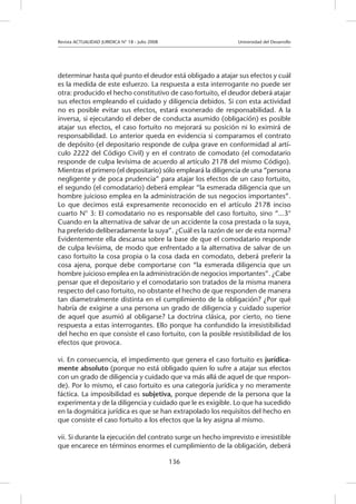 Revista ACTUALIDAD JURIDICA N° 18 - Julio 2008 		 Universidad del Desarrollo
136
determinar hasta qué punto el deudor está obligado a atajar sus efectos y cuál
es la medida de este esfuerzo. La respuesta a esta interrogante no puede ser
otra: producido el hecho constitutivo de caso fortuito, el deudor deberá atajar
sus efectos empleando el cuidado y diligencia debidos. Si con esta actividad
no es posible evitar sus efectos, estará exonerado de responsabilidad. A la
inversa, si ejecutando el deber de conducta asumido (obligación) es posible
atajar sus efectos, el caso fortuito no mejorará su posición ni lo eximirá de
responsabilidad. Lo anterior queda en evidencia si comparamos el contrato
de depósito (el depositario responde de culpa grave en conformidad al artí-
culo 2222 del Código Civil) y en el contrato de comodato (el comodatario
responde de culpa levísima de acuerdo al artículo 2178 del mismo Código).
Mientras el primero (el depositario) sólo empleará la diligencia de una “persona
negligente y de poca prudencia” para atajar los efectos de un caso fortuito,
el segundo (el comodatario) deberá emplear “la esmerada diligencia que un
hombre juicioso emplea en la administración de sus negocios importantes”.
Lo que decimos está expresamente reconocido en el artículo 2178 inciso
cuarto N° 3: El comodatario no es responsable del caso fortuito, sino “...3°
Cuando en la alternativa de salvar de un accidente la cosa prestada o la suya,
ha preferido deliberadamente la suya”. ¿Cuál es la razón de ser de esta norma?
Evidentemente ella descansa sobre la base de que el comodatario responde
de culpa levísima, de modo que enfrentado a la alternativa de salvar de un
caso fortuito la cosa propia o la cosa dada en comodato, deberá preferir la
cosa ajena, porque debe comportarse con “la esmerada diligencia que un
hombre juicioso emplea en la administración de negocios importantes”. ¿Cabe
pensar que el depositario y el comodatario son tratados de la misma manera
respecto del caso fortuito, no obstante el hecho de que responden de manera
tan diametralmente distinta en el cumplimiento de la obligación? ¿Por qué
habría de exigirse a una persona un grado de diligencia y cuidado superior
de aquel que asumió al obligarse? La doctrina clásica, por cierto, no tiene
respuesta a estas interrogantes. Ello porque ha confundido la irresistibilidad
del hecho en que consiste el caso fortuito, con la posible resistibilidad de los
efectos que provoca.
vi. En consecuencia, el impedimento que genera el caso fortuito es jurídica-
mente absoluto (porque no está obligado quien lo sufre a atajar sus efectos
con un grado de diligencia y cuidado que va más allá de aquel de que respon-
de). Por lo mismo, el caso fortuito es una categoría jurídica y no meramente
fáctica. La imposibilidad es subjetiva, porque depende de la persona que la
experimenta y de la diligencia y cuidado que le es exigible. Lo que ha sucedido
en la dogmática jurídica es que se han extrapolado los requisitos del hecho en
que consiste el caso fortuito a los efectos que la ley asigna al mismo.
vii. Si durante la ejecución del contrato surge un hecho imprevisto e irresistible
que encarece en términos enormes el cumplimiento de la obligación, deberá
 