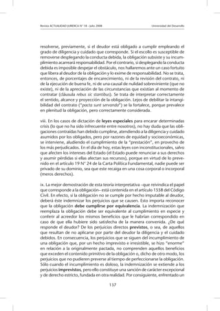 Revista ACTUALIDAD JURIDICA N° 18 - Julio 2008 			 Universidad del Desarrollo
137
resolverse, previamente, si el deudor está obligado a cumplir empleando el
grado de diligencia y cuidado que corresponde. Si el escollo es susceptible de
removerse desplegando la conducta debida, la obligación subsiste y su incum-
plimiento acarreará responsabilidad. Por el contrario, si desplegando la conducta
debida es imposible despejar el obstáculo, nos hallaremos ante un caso fortuito
que libera al deudor de la obligación y lo exime de responsabilidad. No se trata,
entonces, de porcentajes de encarecimiento, ni de la revisión del contrato, ni
de la ejecución de buena fe, ni de una causal de nulidad sobreviniente (que no
existe), ni de la apreciación de las circunstancias que existían al momento de
contratar (cláusula rebus sic stantibus). Se trata de interpretar correctamente
el sentido, alcance y proyección de la obligación. Lejos de debilitar la intangi-
bilidad del contrato (“pacta sunt servanda”) se la fortalece, porque prevalece
en plenitud la obligación, pero correctamente considerada.
			
viii. En los casos de dictación de leyes especiales para encarar determinadas
crisis (lo que no ha sido infrecuente entre nosotros), no hay duda que las obli-
gaciones contraídas han debido cumplirse, atendiendo a la diligencia y cuidado
asumidos por los obligados, pero por razones de equidad y socioeconómicas,
se interviene, aludiendo el cumplimiento de la “prestación”, en provecho de
los más perjudicados. En el día de hoy, estas leyes con inconstitucionales, salvo
que afecten los intereses del Estado (el Estado puede renunciar a sus derechos
y asumir pérdidas si ellas afectan sus recursos), porque en virtud de lo preve-
nido en el artículo 19 N° 24 de la Carta Política Fundamental, nadie puede ser
privado de su dominio, sea que este recaiga en una cosa corporal o incorporal
(meros derechos).
ix. La mejor demostración de esta teoría interpretativa –que reivindica el papel
que corresponde a la obligación– está contenida en el artículo 1558 del Código
Civil. En efecto, si la obligación no se cumple por hecho imputable al deudor,
deberá éste indemnizar los perjuicios que se causen. Esto importa reconocer
que la obligación debe cumplirse por equivalencia. La indemnización que
reemplaza la obligación debe ser equivalente al cumplimiento en especie y
conferir al acreedor los mismos beneficios que le habrían correspondido en
caso de que ella hubiere sido satisfecha de la manera convenida. ¿De qué
responde el deudor? De los perjuicios directos previstos, o sea, de aquellos
que resultan de no aplicarse por parte del deudor la diligencia y el cuidado
debidos. En consecuencia, los perjuicios que se siguen del incumplimiento de
una obligación que, por un hecho imprevisto e irresistible, se hizo “enorme”
en relación a la originalmente pactada, no comprenden aquellos beneficios
que exceden el contenido primitivo de la obligación o, dicho de otro modo, los
perjuicios que no pudieren preverse al tiempo de perfeccionarse la obligación.
Sólo cuando el incumplimiento es doloso, la indemnización se extiende a los
perjuicios imprevistos, pero ello constituye una sanción de carácter excepcional
y de derecho estricto, fundada en otra realidad. Por consiguiente, enfrentado un
 