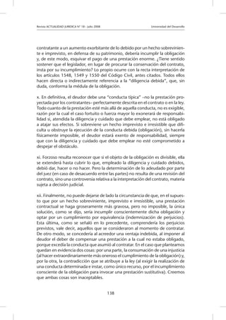 Revista ACTUALIDAD JURIDICA N° 18 - Julio 2008 		 Universidad del Desarrollo
138
contratante a un aumento exorbitante de lo debido por un hecho sobrevinien-
te e imprevisto, en defensa de su patrimonio, debería incumplir la obligación
y, de este modo, esquivar el pago de una prestación enorme. ¿Tiene sentido
sostener que el legislador, en lugar de procurar la conservación del contrato,
insta por su incumplimiento? Lo propio ocurre con la recta interpretación de
los artículos 1548, 1549 y 1550 del Código Civil, antes citados. Todos ellos
hacen directa o indirectamente referencia a la “diligencia debida”, que, sin
duda, conforma la médula de la obligación.
x. En definitiva, el deudor debe una “conducta típica” –no la prestación pro-
yectada por los contratantes– perfectamente descrita en el contrato o en la ley.
Todo cuanto de la prestación esté más allá de aquella conducta, no es exigible,
razón por la cual el caso fortuito o fuerza mayor lo exonerará de responsabi-
lidad si, atendida la diligencia y cuidado que debe emplear, no está obligado
a atajar sus efectos. Si sobreviene un hecho imprevisto e irresistible que difi-
culta u obstruye la ejecución de la conducta debida (obligación), sin hacerla
físicamente imposible, el deudor estará exento de responsabilidad, siempre
que con la diligencia y cuidado que debe emplear no esté comprometido a
despejar el obstáculo.
xi. Forzoso resulta reconocer que si el objeto de la obligación es divisible, ella
se extenderá hasta cubrir lo que, empleado la diligencia y cuidado debidos,
debió dar, hacer o no hacer. Pero la determinación de lo adeudado por parte
del juez (en caso de desacuerdo entre las partes) no resulta de una revisión del
contrato, sino una controversia relativa a la interpretación del contrato, materia
sujeta a decisión judicial.
xii. Finalmente, no puede dejarse de lado la circunstancia de que, en el supues-
to que por un hecho sobreviniente, imprevisto e irresistible, una prestación
contractual se haga groseramente más gravosa, pero no imposible, la única
solución, como se dijo, sería incumplir conscientemente dicha obligación y
optar por un cumplimiento por equivalencia (indemnización de perjuicios).
Esta última, como se señaló en lo precedente, comprendería los perjuicios
previstos, vale decir, aquellos que se consideraron al momento de contratar.
De otro modo, se concedería al acreedor una ventaja indebida, al imponer al
deudor el deber de compensar una prestación a la cual no estaba obligado,
porque excedía la conducta que asumió al contratar. En el caso que planteamos
quedan en evidencia dos cosas: por una parte, la consumación de una injusticia
(al hacer extraordinariamente más oneroso el cumplimiento de la obligación) y,
por la otra, la contradicción que se atribuye a la ley (al exigir la realización de
una conducta determinada e instar, como único recurso, por el incumplimiento
consciente de la obligación para invocar una prestación sustitutiva). Creemos
que ambas cosas son inaceptables.
 