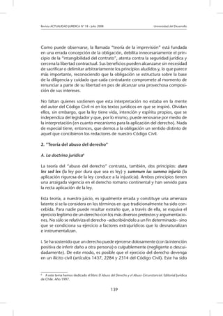 Revista ACTUALIDAD JURIDICA N° 18 - Julio 2008 			 Universidad del Desarrollo
139
Como puede observarse, la llamada “teoría de la imprevisión” está fundada
en una errada concepción de la obligación, debilita innecesariamente el prin-
cipio de la “intangibilidad del contrato”, atenta contra la seguridad jurídica y
cercena la libertad contractual. Sus beneficios pueden alcanzarse sin necesidad
de sacrificar o delimitar arbitrariamente los principios aludidos y, lo que parece
más importante, reconociendo que la obligación se estructura sobre la base
de la diligencia y cuidado que cada contratante compromete al momento de
renunciar a parte de su libertad en pos de alcanzar una provechosa composi-
ción de sus intereses.
No faltan quienes sostienen que esta interpretación no estaba en la mente
del autor del Código Civil ni en los textos jurídicos en que se inspiró. Olvidan
ellos, sin embargo, que la ley tiene vida, intención y espíritu propios, que se
independiza del legislador y que, por lo mismo, puede renovarse por medio de
la interpretación (en cuanto mecanismo para la aplicación del derecho). Nada
de especial tiene, entonces, que demos a la obligación un sentido distinto de
aquel que concibieron los redactores de nuestro Código Civil.
2. “Teoría del abuso del derecho”
A. La doctrina jurídica6
			
La teoría del “abuso del derecho” contrasta, también, dos principios: dura
lex sed lex (la ley por dura que sea es ley) y summum ius summa injuria (la
aplicación rigurosa de la ley conduce a la injusticia). Ambos principios tienen
una arraigada vigencia en el derecho romano continental y han servido para
la recta aplicación de la ley.
Esta teoría, a nuestro juicio, es igualmente errada y constituye una amenaza
latente si se la considera en los términos en que tradicionalmente ha sido con-
cebida. Para nadie puede resultar extraño que, a través de ella, se esquiva el
ejercicio legítimo de un derecho con los más diversos pretextos y argumentacio-
nes. No sólo se relativiza el derecho –adscribiéndolo a un fin determinado– sino
que se condiciona su ejercicio a factores extrajurídicos que lo desnaturalizan
e instrumentalizan.
i. Se ha sostenido que un derecho puede ejercerse dolosamente (con la intención
positiva de inferir daño a otra persona) o culpablemente (negligente o descui-
dadamente). De este modo, es posible que el ejercicio del derecho devenga
en un ilícito civil (artículos 1437, 2284 y 2314 del Código Civil). Este ha sido
6
	 A este tema hemos dedicado el libro El Abuso del Derecho y el Abuso Circunstancial. Editorial Jurídica
de Chile. Año 1997.
 