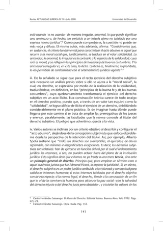 Revista ACTUALIDAD JURIDICA N° 18 - Julio 2008 			 Universidad del Desarrollo
141
está usando –o no usando– de manera irregular, anormal, lo que puede significar
una amenaza o, de hecho, un perjuicio a un interés ajeno no tutelado por una
expresa norma jurídica”.8
Como puede comprobarse, la cuestión no puede ser
más vaga y difusa. El mismo autor, más adelante, afirma: “Consideramos que,
en sustancia, el criterio fundamental para caracterizar el acto abusivo es aquel que
recurre a la moral social que, jurídicamente, se traduce en el valor solidaridad. Lo
antisocial, lo anormal, lo irregular es lo contrario a la vigencia de la solidaridad, cuya
raíz es moral, y se refleja en los principios de buena fe y de buenas costumbres. Y lo
antisocial o irregular es, en este caso, lo ilícito. Lo ilícito es, finalmente, lo prohibido,
lo no permitido de conformidad con el ordenamiento jurídico vigente”.9
iii. De lo señalado se sigue que para el recto ejercicio del derecho subjetivo
será necesario un análisis previo sobre si ello se ajusta a la “moral social”, la
cual, en derecho, se expresaría por medio de la realización de la solidaridad,
traduciéndose, en definitiva, en los “principios de la buena fe y de las buenas
costumbres”, cuyo quebrantamiento transformaría el ejercicio del derecho
subjetivo en un acto ilícito. Esta construcción teórica carece de todo arraigo
en el derecho positivo, puesto que, a través de un valor tan esquivo como la
“solidaridad”, se logra calificar de ilícito el ejercicio de un derecho, debilitándolo
considerablemente en el plano práctico. Es de imaginar hasta dónde puede
llegarse por este camino si se trata de ampliar las prerrogativas de los jueces
y enervar, paralelamente, las facultades que la norma concede al titular del
derecho subjetivo. El peligro que advertimos queda a la vista.
iv. Varios autores se inclinan por un criterio objetivo al describir y configurar el
“acto abusivo”, alejándose de la concepción subjetivista que enfoca el proble-
ma desde la perspectiva de la intención del titular. Así, por ejemplo, Alberto
Spota sostiene que “Todos los derechos son susceptibles, al ejercerlos, de abuso
reprimible, con mínimas e insignificantes excepciones. Es decir, los derechos subje-
tivos son relativos: han de ejercerse en función del rol por el cual el ordenamiento
jurídico los reconoce, o sea, no pueden actuar fuera del plano de la institución
jurídica. Esto significa decir que estamos no ya frente a una mera teoría, sino ante
un principio general de derecho. Principio que, para emplear un término caro a
aquel auténtico jurista que fue Edmond Picard, lo impone la juridicité. Si, en efecto,
el derecho subjetivo es un poder jurídico atribuido a la voluntad y con aptitud para
satisfacer intereses humanos; si estos intereses tutelados por el derecho objetivo
son de esa especie; si la norma legal, el derecho, tiende a la consecución de un fin
que es el de la convivencia humana para alcanzar la paz social –con la salvedad
del derecho injusto o del derecho justo pero absoluto–, y a tutelar los valores sin los
8
	 Carlos Fernández Sassarego. El Abuso del Derecho. Editorial Astrea. Buenos Aires. Año 1992. Págs.
22 y 23.
9
	 Carlos Fernández Sassarego. Obra citada. Pág. 134.
 