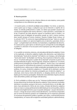 Revista ACTUALIDAD JURIDICA N° 18 - Julio 2008 			 Universidad del Desarrollo
143
B. Nuestra posición
Nuestra posición rompe con los criterios clásicos en esta materia, como podrá
comprobarse en las reflexiones que siguen.
i. A nuestro juicio, un derecho se tiene o no se tiene. Si se tiene, su ejercicio,
como quiera que se haga y cualquiera que sea la intención o espíritu de su
titular, no ofende jurídicamente a nadie. Los daños que puedan causarse son
consecuencia legítima del mismo derecho y están previstos y autorizados en
la ley. El ejercicio de todo derecho supone un beneficio para su titular y un
gravamen para el obligado (el gravamen puede ser más o menos oneroso,
pero tendrá siempre el mismo carácter). Nuestro Código Penal, incluso, en
su artículo 10 N° 10, exime de responsabilidad penal al que “obra en cumpli-
miento de un deber o en ejercicio legítimo de un derecho, autoridad, oficio o
cargo”. La legitimidad está referida a la titularidad y exigibilidad del derecho.
En consecuencia, quien ejerce un derecho que le corresponde no está obligado
a justificar su decisión ni ha excusarse ante el perjuicio que ello pueda irrogar
al obligado.
ii. La cuestión se remonta, entonces, a la naturaleza del derecho subjetivo. Como
se ha explicado, el derecho subjetivo implica dos elementos, que deducimos
de la llamada “teoría de la voluntad” de Federico von Savigny, y de la llamada
“teoría del interés” de Rudolph von Ihering. Para el primero el derecho subje-
tivo es “el señorío del querer o poder de la voluntad” (el acento se pone en la
facultad atribuida al sujeto). Para el segundo, el derecho subjetivo es “un interés
jurídicamente protegido por el derecho objetivo”. Así las cosas, es la voluntad
la que lo pone en movimiento (lo reclama) y sus límites están establecidos por
las preferencias o valores que se hallan amparados (protegidos) por las normas
jurídicas. En suma, el derecho subjetivo es “el poder de la voluntad o señorío
del querer para realizar los intereses protegidos por el derecho objetivo”. La
voluntad, como fuerza motriz del derecho, se desplaza dentro de los límites
fijados por los intereses protegidos. Desbordar estos deslindes importa ubicarse
fuera del ámbito jurídico (al margen del derecho).
iii. De lo señalado se infiere que son los “intereses jurídicamente protegidos”
los que determinan los límites del derecho subjetivo. Estos intereses no pueden
desviarse ni excederse, porque si tal ocurre, se actúa de facto y no de iure, vale
decir, fuera del derecho. Dicho de otro modo, el titular del derecho subjetivo
tiene un marco o campo perfectamente delimitado por la norma jurídica, dentro
del cual actúa legítimamente y que no puede sobrepasar –sea por desviación o
exceso– a riesgo de actuar contra o fuera del derecho. Los intereses amparados
por la norma de derecho positivo son establecidos por la respectiva potestad
en el proceso de gestación jurídica y quedan, por cierto, a merced del proceso
interpretativo, en manos de la respectiva autoridad (judicial o administrativa).
 