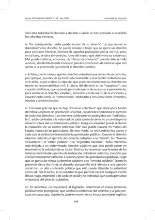 Revista ACTUALIDAD JURIDICA N° 18 - Julio 2008 		 Universidad del Desarrollo
144
Será esta autoridad la llamada a declarar cuándo se han desviado o excedido
los referidos intereses.
iv. Por consiguiente, nadie puede abusar de su derecho. Lo que ocurre es
diametralmente distinto. Se puede simular o fingir que se ejerce un derecho
para satisfacer intereses diversos de aquellos protegidos por la norma, pero,
en tal caso, se obra sin derecho, fuera del marco que determina su existencia.
Mal puede hablarse, entonces, de “abuso del derecho” cuando éste se halla
ausente, siendo falsamente invocado para la consecución de intereses que son
ajenos a la protección que brinda el derecho positivo.
v. Es falso, por lo mismo, que los derechos subjetivos que nacen de un contrato,
por ejemplo, puedan ser ejercidos abusivamente si el acreedor reclama lo que
se le debe, o que el dolo o culpa del que pone en movimiento su derecho sea
fuente de responsabilidad civil. El abuso del derecho es un “espejismo”, una
creación artificiosa, que se presta para toda suerte de excesos y, especialmente,
para erosionar el derecho subjetivo, sometido a toda suerte de restricciones y
caracterizado como un “instrumento” destinado a consumar actos inmorales,
injustos y antifuncionales.
vi. Conviene precisar que no hay “intereses colectivos” que sirvan para fundar
derechos subjetivos de gravitación universal, capaces de condicionar el ejercicio
de todos los derechos. Los intereses jurídicamente protegidos son “individua-
les”, están confiados a la voluntad de cada sujeto de derecho y constituyen la
infraestructura del ordenamiento jurídico. Ninguna voluntad puede reclamar
la realización de un interés colectivo. Éste sólo puede hallarse en manos del
Estado, nunca de los particulares. De otro modo, se confundirían los planos y
cada cual se atribuiría el ejercicio de las potestades públicas. Cuando el derecho
objetivo delimita el ejercicio del derecho subjetivo a la “moral”, las “buenas
costumbres”, el “orden público” o la “seguridad nacional”, dicha referencia
está dirigida a un determinado derecho subjetivo que sólo puede poner en
movimiento la voluntad de su titular. Distinto es reconocer que la suma de los
intereses individuales apunta a la realización del interés colectivo, cuestión que
concierne fundamentalmente a quienes ejercen las potestades legislativas. Exigir
que un particular ejerza su derecho subjetivo con “sentido solidario” (como lo
pretende cierta doctrina), es absurdo, porque ello está referido a una cuestión
social con un alto contenido político que sólo puede dilucidar la autoridad
como tal. Por lo tanto, es la voluntad la que permite excluir cualquier interés
difuso, vago, impreciso o de carácter social y no individual que pueda perturbar
el ejercicio del derecho subjetivo.
vii. En definitiva, corresponderá al legislador determinar el marco (intereses
jurídicamente protegidos) que justifica la existencia del derecho; y al juez pre-
cisar, en cada caso, si quien lo pone en movimiento invoca un interés legítimo
 