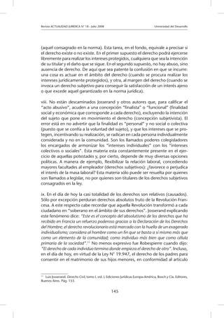 Revista ACTUALIDAD JURIDICA N° 18 - Julio 2008 			 Universidad del Desarrollo
145
(aquel consagrado en la norma). Esta tarea, en el fondo, equivale a precisar si
el derecho existe o no existe. En el primer supuesto el derecho podrá ejercerse
libremente para realizar los intereses protegidos, cualquiera que sea la intención
de su titular y el daño que se sigue. En el segundo supuesto, no hay abuso, sino
ausencia de derecho. De aquí que sea patente la confusión en que se incurre:
una cosa es actuar en el ámbito del derecho (cuando se procura realizar los
intereses jurídicamente protegidos), y otra, al margen del derecho (cuando se
invoca un derecho subjetivo para conseguir la satisfacción de un interés ajeno
o que excede aquel garantizado en la norma jurídica).
viii. No están descaminados Josserand y otros autores que, para calificar el
“acto abusivo”, acuden a una concepción “finalista” o “funcional” (finalidad
social y económica que corresponde a cada derecho), excluyendo la intención
del sujeto que pone en movimiento el derecho (concepción subjetivista). El
error está en no advertir que la finalidad es “personal” y no social o colectiva
(puesto que se confía a la voluntad del sujeto), y que los intereses que se pro-
tegen, incentivando su realización, se radican en cada persona individualmente
considerada y no en la comunidad. Son los llamados poderes colegisladores
los encargados de armonizar los “intereses individuales” con los “intereses
colectivos o sociales”. Esta materia esta constantemente presente en el ejer-
cicio de aquellas potestades y, por cierto, depende de muy diversas opciones
políticas. A manera de ejemplo, flexibilizar la relación laboral, concediendo
mayores facultades al empleador (derechos subjetivos): ¿favorece o perjudica
el interés de la masa laboral? Esta materia sólo puede ser resuelta por quienes
son llamados a legislar, no por quienes son titulares de los derechos subjetivos
consagrados en la ley.
ix. En el día de hoy la casi totalidad de los derechos son relativos (causados).
Sólo por excepción perduran derechos absolutos fruto de la Revolución Fran-
cesa. A este respecto cabe recordar que aquella Revolución transformó a cada
ciudadano en “soberano en el ámbito de sus derechos”. Josserand explicando
este fenómeno dice: “Este es el concepto del absolutismo de los derechos que ha
recibido en Francia un refuerzo poderoso gracias a la Declaración de los Derechos
del Hombre; el derecho revolucionario está marcado con la huella de un exagerado
individualismo; considera al hombre como un fin que se basta a sí mismo más que
como un elemento de la comunidad; como individuo más bien que como célula
primaria de la sociedad”.11
No menos expresivo fue Robespierre cuando dijo:
“El derecho de cada individuo termina donde empieza el derecho de otro”. Incluso,
en el día de hoy, en virtud de la Ley N° 19.947, el derecho de los padres para
consentir en el matrimonio de sus hijos menores, en conformidad al artículo
11
	 Luis Josserand. Derecho Civil, tomo I, vol. I, Ediciones Jurídicas Europa-América, Bosch y Cía. Editores,
Buenos Aires. Pág. 153.
 
