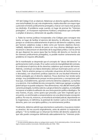Revista ACTUALIDAD JURIDICA N° 18 - Julio 2008 		 Universidad del Desarrollo
146
107 del Código Civil, se relativizó. Relativizar un derecho significa adscribirlo a
una cierta finalidad, lo cual, más simplemente, implica describir con mayor rigor
y precisión el interés jurídicamente protegido y marcar con trazos más gruesos
sus deslindes. El problema surge cuando, en lugar de precisar los “intereses
protegidos”, se incorporan expresiones huidizas y ampulosas que confunden
o amplían el alcance y dimensión de aquellos intereses.
x. Todas las normas jurídicas incorporadas a los Códigos para consagrar esta
teoría, en lugar de facilitar el ejercicio del derecho, lo dificultan. Lo anterior
porque se condiciona arbitrariamente el ejercicio del derecho subjetivo, tanto
por factores subjetivos (culpa o dolo) como por factores objetivos (funcio-
nalidad), dejándolo a merced de jueces con muy diversas ideologías que lo
reconocen o desconocen en desmedro de la seguridad jurídica. Con las armas
de que disponen los jueces (para fijar los límites del derecho en función de
los intereses jurídicamente protegidos), es posible resolver certeramente este
problema sin mayores dificultades.
De lo manifestado se desprende que el concepto de “abuso del derecho” es
perfectamente inútil y errado. Él se vuelve contra la intangibilidad del contrato,
al condicionar el ejercicio de los derechos subjetivos que emanan del mismo.
Además, constituye una falacia destinada a atenuar el principio pacta sunt ser-
vanda. Todo lo anterior porque se confunden situaciones de hecho (excesivas
o desviadas), con situaciones jurídicas (ejercicio de una facultad inherente al
interés protegido por el derecho objetivo). Pocas doctrinas han tenido tanto
arraigo, muy probablemente porque encierra posiciones y concepciones polí-
ticas que, invariablemente, apuntan contra los derechos subjetivos, sus fuentes
y su ejercicio. A la inutilidad de esta concepción, habría que agregar un peligro
potencial que no puede soslayarse. Para dimensionar, más allá del interés jurídi-
camente protegido, la órbita sobre la cual gira el derecho subjetivo, es ineludible
incorporar al análisis la adhesión de una cierta posición política ideológica. De
esta manera, el juez, como quiera que proceda y por bien inspirado que se
encuentre, se verá forzado a comprometerse con una determinada concepción
política. Por esta vía, entonces, se enturbia la actividad judicial, depositando en
la magistratura, en definitiva, la potestad de resolver cuál es el contenido del
derecho, pero con una óptica política y no estrictamente jurídica.
Finalmente, debemos admitir que esta teoría es cautivante y muy pocos resisten
su atractivo. Así nos ocurrió originalmente, antes de advertir su inspiración y
peligros.12
En la medida que se refuerzan los límites del derecho subjetivo (lo
que sólo puede conseguirse definiendo adecuadamente los “intereses prote-
12
	 En esta corriente debemos ubicar un antiguo texto nuestro: De la relatividad jurídica. Crisis del sistema
legal y Estatutos Jurídicos Funcionales. Editorial Jurídica de Chile. 1965.
 