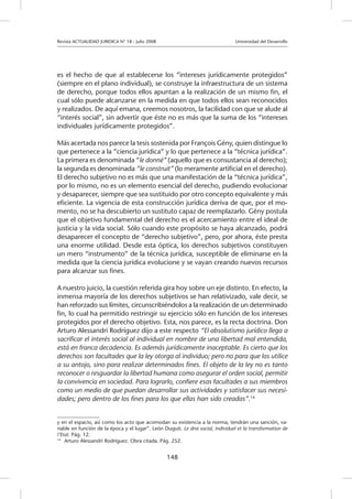 Revista ACTUALIDAD JURIDICA N° 18 - Julio 2008 		 Universidad del Desarrollo
148
es el hecho de que al establecerse los “intereses jurídicamente protegidos”
(siempre en el plano individual), se construye la infraestructura de un sistema
de derecho, porque todos ellos apuntan a la realización de un mismo fin, el
cual sólo puede alcanzarse en la medida en que todos ellos sean reconocidos
y realizados. De aquí emana, creemos nosotros, la facilidad con que se alude al
“interés social”, sin advertir que éste no es más que la suma de los “intereses
individuales jurídicamente protegidos”.
Más acertada nos parece la tesis sostenida por François Gény, quien distingue lo
que pertenece a la “ciencia jurídica” y lo que pertenece a la “técnica jurídica”.
La primera es denominada “le donné” (aquello que es consustancia al derecho);
la segunda es denominada “le construit” (lo meramente artificial en el derecho).
El derecho subjetivo no es más que una manifestación de la “técnica jurídica”,
por lo mismo, no es un elemento esencial del derecho, pudiendo evolucionar
y desaparecer, siempre que sea sustituido por otro concepto equivalente y más
eficiente. La vigencia de esta construcción jurídica deriva de que, por el mo-
mento, no se ha descubierto un sustituto capaz de reemplazarlo. Gény postula
que el objetivo fundamental del derecho es el acercamiento entre el ideal de
justicia y la vida social. Sólo cuando este propósito se haya alcanzado, podrá
desaparecer el concepto de “derecho subjetivo”, pero, por ahora, éste presta
una enorme utilidad. Desde esta óptica, los derechos subjetivos constituyen
un mero “instrumento” de la técnica jurídica, susceptible de eliminarse en la
medida que la ciencia jurídica evolucione y se vayan creando nuevos recursos
para alcanzar sus fines.
A nuestro juicio, la cuestión referida gira hoy sobre un eje distinto. En efecto, la
inmensa mayoría de los derechos subjetivos se han relativizado, vale decir, se
han reforzado sus límites, circunscribiéndolos a la realización de un determinado
fin, lo cual ha permitido restringir su ejercicio sólo en función de los intereses
protegidos por el derecho objetivo. Esta, nos parece, es la recta doctrina. Don
Arturo Alessandri Rodríguez dijo a este respecto “El absolutismo jurídico llega a
sacrificar el interés social al individual en nombre de una libertad mal entendida,
está en franca decadencia. Es además jurídicamente inaceptable. Es cierto que los
derechos son facultades que la ley otorga al individuo; pero no para que los utilice
a su antojo, sino para realizar determinados fines. El objeto de la ley no es tanto
reconocer o resguardar la libertad humana como asegurar el orden social, permitir
la convivencia en sociedad. Para lograrlo, confiere esas facultades a sus miembros
como un medio de que puedan desarrollar sus actividades y satisfacer sus necesi-
dades; pero dentro de los fines para los que ellas han sido creadas”.14
y en el espacio, así como los acto que acomodan su existencia a la norma, tendrán una sanción, va-
riable en función de la época y el lugar”. León Duguit. Le droi social, individuel et la transformation de
l’Etat. Pág. 12.
14
	 Arturo Alessandri Rodríguez. Obra citada. Pág. 252.
 