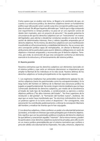 Revista ACTUALIDAD JURIDICA N° 18 - Julio 2008 			 Universidad del Desarrollo
149
Como quiera que se analice este tema, se llegará a la conclusión de que, en
cuanto a su estructura jurídica, los derechos subjetivos tienen un fundamento
político que sólo puede variar cuando surja otra concepción política que reem-
place la actual. De allí que hayamos afirmado que “todo lo que se diga soslayando
este requerimiento es tiempo perdido y no pasa de ser una expresión sonora de
ideales bien inspirados, pero sin proyecto de ejecución”. No puede preterirse la
circunstancia de que los derechos subjetivos son un “instrumento” en manos
del legislador, para alentar o desalentar conductas sociales en aras de la reali-
zación de determinados intereses, fines y valores (aquellos amparados por el
derecho objetivo). Por lo mismo, los derechos subjetivos son una manifestación
insustituible en el funcionamiento y estabilidad del derecho. No se conoce aún
otra concepción jurídica capaz de reemplazarlos, sin afectar la libertad y las
atribuciones de los particulares para asumir deberes y obligaciones en razón de
objetivos e intereses amparados y reconocidos por el derecho objetivo. Tene-
mos, por ende, la convicción de que esta concepción conforma un elemento
esencial en la estructura y el funcionamiento del sistema jurídico.
B. Nuestra posición
Nosotros estimamos que los derechos subjetivos son elementos esenciales en
el sistema jurídico y que sería un retroceso desconocer su importancia para
ampliar la libertad de los individuos en la vida social. Nuestra defensa de los
derechos subjetivos se funda principalmente en las siguientes razones:
1. Los regímenes totalitarios han pretendido invariablemente aplastar los de-
rechos subjetivos (tanto los patrimoniales como los extrapatrimoniales). En la
larga lucha del hombre en defensa de la libertad esta estructura jurídica ha
jugado un papel fundamental. No existe ningún intento totalitario que no haya
comenzado aboliendo los derechos subjetivos, por medio de la transferencia
al Estado de todo tipo de facultades, o condicionando su ejercicio a ciertos
objetivos políticos (“los altos intereses del Estado”, “los fines superiores de la
revolución o del partido”, la “formación del hombre nuevo”, etcétera). De
aquí que un autor haya manifestado que “las doctrinas individualistas han sido
un poderoso agente en la lucha contra el despotismo”. Por consiguiente, esta
aseveración ha contribuido poderosamente a reforzar la concepción libertaria
del hombre y erradicar las tiranías que lo han sojuzgado.
2. Los derechos subjetivos, si bien confieren un poder a la voluntad del pretensor
(acreedor), se fundan en intereses que están protegidos por el derecho objetivo.
Esto significa que son las potestades públicas (creadoras del derecho objetivo)
las que definen y caracterizan aquellos “intereses”. De la misma manera, pueden
los particulares crear derechos subjetivos (autonomía privada), pero ello ocurre
en un marco jurídico preestablecido por el sistema normativo que confiere o
priva de validez a la voluntad de los imperados. No cabe, entonces, objetar los
 
