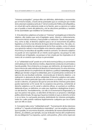 Revista ACTUALIDAD JURIDICA N° 18 - Julio 2008 		 Universidad del Desarrollo
150
“intereses protegidos”, porque ellos son definidos, delimitados y reconocidos
por el mismo Estado, a través de las potestades que se constituyen por medio
de la voluntad ciudadana (artículo 5° de la Constitución Política de la República,
en virtud del cual la soberanía reside en la Nación, pero su ejercicio se realiza
por el pueblo a través del plebiscito y de las elecciones periódicas y también
en las autoridades que establece la Constitución).
3. Si los derechos subjetivos se fundan en “intereses” protegidos por el derecho
objetivo, ello implica que será el legislador quien, directa o indirectamente,
reconocerá dichos intereses y hará posible su realización. Desde esta perspec-
tiva, como se dijo, el derecho subjetivo pasa a ser un instrumento de política
legislativa y la forma más eficiente de lograr determinados fines. No cabe, en-
tonces, desvincularlos tan abruptamente de los fines sociales, como si hubiere
una oposición radical e irreconciliable entre derecho subjetivo e interés social.
A la inversa, la naturaleza de aquéllos revela lo contrario. Un derecho subjetivo
no puede ser sino expresión de un interés social superior, sea porque ha sido
instituido por el legislador, sea porque se han creado por los imperados en el
marco de un estatuto que excluye su perversidad.
4. La “solidaridad social” puede ser un fin de la norma jurídica y es conveniente
estimularla por los más diversos medios, disponiendo conductas encaminadas a
hacerla posible. Pero el derecho es incapaz, por definición, de imponerla en el
fuero interno de cada individuo (el derecho es heterónomo). En otros términos,
la ley puede alentar el cumplimiento de objetivos y políticas concretas y espe-
cíficas que tiendan a lograr la solidaridad, pero no podrá jamás condicionar el
ejercicio de una facultad conferida –reconocida por el derecho objetivo– a la
realización in abstracto de dicha solidaridad. El derecho subjetivo está subor-
dinado a un interés particular (que sólo concierne a su titular), no a un interés
social o colectivo, sin perjuicio de que la suma de dichos intereses particulares
pueda representar un fin social. De no aceptarse esta premisa, sometiendo al
derecho subjetivo a un fin social o colectivo difuso, se suscitará un conflicto,
debiendo el juez, en definitiva, en cada caso, legitimar o deslegitimar el ejerci-
cio del derecho. Inevitablemente, con ello se incrementará la litigiosidad y, lo
que nos parece más grave, se adscribirá al tribunal a un proyecto o ideología
política determinada. De aquí que hayamos insistido en que un derecho se tiene
o no se tiene, lo cual puede precisarse deslindando los intereses protegidos,
todos los cuales podrán realizarse legítimamente cualquiera que sea el daño
que con ello se cause.
5. Conceptos tales como “solidaridad social”, “humanización de las relaciones
jurídicas” o “repudio al individualismo materialista”, son tan amplios y huidizos
que es posible, en una misma situación, entenderlos de manera diametralmente
distinta. ¿Es solidario, por ejemplo, excusar al deudor moroso del cumplimiento
de una obligación? La respuesta, a priori, sería positiva. ¿Pero cómo repercute
 