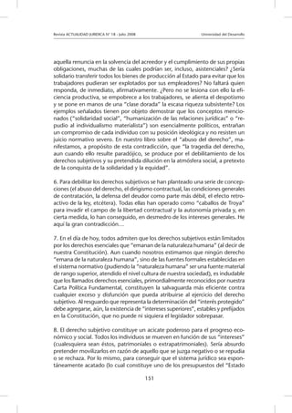 Revista ACTUALIDAD JURIDICA N° 18 - Julio 2008 			 Universidad del Desarrollo
151
aquella renuncia en la solvencia del acreedor y el cumplimiento de sus propias
obligaciones, muchas de las cuales podrían ser, incluso, asistenciales? ¿Sería
solidario transferir todos los bienes de producción al Estado para evitar que los
trabajadores pudieran ser explotados por sus empleadores? No faltará quien
responda, de inmediato, afirmativamente. ¿Pero no se lesiona con ello la efi-
ciencia productiva, se empobrece a los trabajadores, se alienta el despotismo
y se pone en manos de una “clase dorada” la escasa riqueza subsistente? Los
ejemplos señalados tienen por objeto demostrar que los conceptos mencio-
nados (“solidaridad social”, “humanización de las relaciones jurídicas” o “re-
pudio al individualismo materialista”) son esencialmente políticos, entrañan
un compromiso de cada individuo con su posición ideológica y no resisten un
juicio normativo severo. En nuestro libro sobre el “abuso del derecho”, ma-
nifestamos, a propósito de esta contradicción, que “la tragedia del derecho,
aun cuando ello resulte paradójico, se produce por el debilitamiento de los
derechos subjetivos y su pretendida dilución en la atmósfera social, a pretexto
de la conquista de la solidaridad y la equidad”.
6. Para debilitar los derechos subjetivos se han planteado una serie de concep-
ciones (el abuso del derecho, el dirigismo contractual, las condiciones generales
de contratación, la defensa del deudor como parte más débil, el efecto retro-
activo de la ley, etcétera). Todas ellas han operado como “caballos de Troya”
para invadir el campo de la libertad contractual y la autonomía privada y, en
cierta medida, lo han conseguido, en desmedro de los intereses generales. He
aquí la gran contradicción…
7. En el día de hoy, todos admiten que los derechos subjetivos están limitados
por los derechos esenciales que “emanan de la naturaleza humana” (al decir de
nuestra Constitución). Aun cuando nosotros estimamos que ningún derecho
“emana de la naturaleza humana”, sino de las fuentes formales establecidas en
el sistema normativo (pudiendo la “naturaleza humana” ser una fuente material
de rango superior, atendido el nivel cultura de nuestra sociedad), es indudable
que los llamados derechos esenciales, primordialmente reconocidos por nuestra
Carta Política Fundamental, constituyen la salvaguarda más eficiente contra
cualquier exceso y disfunción que pueda atribuirse al ejercicio del derecho
subjetivo. Al resguardo que representa la determinación del “interés protegido”
debe agregarse, aún, la existencia de “intereses superiores”, estables y prefijados
en la Constitución, que no puede ni siquiera el legislador sobrepasar.
8. El derecho subjetivo constituye un acicate poderoso para el progreso eco-
nómico y social. Todos los individuos se mueven en función de sus “intereses”
(cualesquiera sean éstos, patrimoniales o extrapatrimoniales). Sería absurdo
pretender movilizarlos en razón de aquello que se juzga negativo o se repudia
o se rechaza. Por lo mismo, para conseguir que el sistema jurídico sea espon-
táneamente acatado (lo cual constituye uno de los presupuestos del “Estado
 