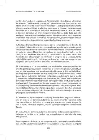 Revista ACTUALIDAD JURIDICA N° 18 - Julio 2008 		 Universidad del Desarrollo
152
de Derecho”), deben el Legislador, la Administración y la Judicatura seleccionar
los intereses “jurídicamente protegidos”, permitiendo que éstos puedan rea-
lizarse en el contexto en que fueron reconocidos. Este procedimiento alienta
el progreso y la actividad productiva, incrementa la riqueza y genera mejores
relaciones en el plano social. Mucho se ha debatido sobre el “afán de lucro”
o deseo de conseguir un provecho patrimonial. No nos cabe duda que éste
es el gran motor de la actividad productiva y lo que moviliza a todos quienes
intervienen en el proceso económico. Por consiguiente, el derecho debe reforzar
esta motivación, sin perjuicio de otras más altruistas y generosas.
9. Nadie podría negar la importancia que para la comunidad tiene el derecho de
propiedad. Está empíricamente comprobado que aquellas sociedades en que se
desconoce o es abolido el derecho de dominio retroceden considerablemente
en todos los planos. El dominio –al igual que los otros derechos reales– es, sin
duda, el más amplio en lo tocante a la determinación del sujeto pasivo. Las
facultades que ellos otorgan no interfieren el progreso de la sociedad, tanto
más habida consideración de los resguardos –a veces excesivos– que se han
adoptado para condicionar su ejercicio a los intereses tutelados.
10. Para nosotros, la circunstancia de que los derechos subjetivos puedan ser
creados por los particulares en ejercicio de la “autonomía privada”, constituye
una ventaja apreciable que amplía considerablemente la libertad individual.
Es innegable que el derecho es más perfecto en la medida que cada sujeto
puede darse, o al menos participar, en la creación del derecho que lo afecta
(como se dijo en la primera parte de este trabajo, las “reglas” que singularizan
el mandato normativo se elaboran con participación real o virtual del sujeto al
cual alcanzan). Este procedimiento –que representa un avance considerable en
la concepción y funcionamiento del sistema jurídico– sólo pudo lograrse reco-
nociendo la existencia, importancia y papel que juegan los derechos subjetivos
como facultades otorgadas para la realización de los intereses jurídicamente
protegidos por el derecho objetivo.
11. Finalmente, digamos que el concepto y alcance de la “seguridad jurídica”
gira en torno a los derechos subjetivos. Su reconocimiento y ejercicio es lo
que determina, en definitiva, la certeza que una persona puede abrigar de
que la norma jurídica se respetará, incluso por medio del poder coercitivo del
Estado.
En suma, tras los derechos subjetivos se esconde toda una concepción liber-
taria que se debilita en la medida que se condicione su ejercicio a factores
extrajurídicos.
Parece oportuno destacar un hecho que no se ha considerado con el cuidado
que amerita. Los derechos subjetivos consagrados en la ley o creados al amparo
 