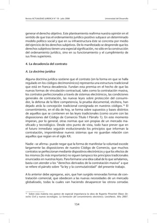 Revista ACTUALIDAD JURIDICA N° 18 - Julio 2008 		 Universidad del Desarrollo
154
generar el derecho objetivo. Este planteamiento reafirma nuestra opinión en el
sentido de que tras el ordenamiento jurídico positivo subyace un determinado
modelo político social y que en su infraestructura éste se concreta por medio
del ejercicio de los derechos subjetivos. De lo manifestado se desprende que los
derechos subjetivos tienen una especial significación, no sólo en la construcción
del ordenamiento jurídico, sino en su funcionamiento y el cumplimiento de
sus fines superiores.
4. La decadencia del contrato
A. La doctrina jurídica
Alguna doctrina jurídica sostiene que el contrato (en la forma en que se halla
regulado en los códigos decimonónicos) representa una estructura tradicional
que está en franca decadencia. Fundan esta premisa en el hecho de que las
nuevas formas de vinculación contractual, tales como la contratación masiva,
los contratos perfeccionados a través de sistemas electrónicos, las condiciones
generales de contratación, las nuevas leyes sobre protección del consumi-
dor, la defensa de la libre competencia, la prueba documental, etcétera, han
dejado atrás la concepción tradicional consignada en nuestros códigos.16
El
consentimiento, en el día de hoy, se forma sobre supuestos y bases distintos
de aquellos que se contienen en las leyes tradicionales (como ocurre con las
disposiciones del Código de Comercio Título I Párrafo 1). En este momento
imperan, por lo general, otras normas que son propias de un mercado ma-
sificado y tecnológico. Desde otro punto de vista, todo hace prever que en
el futuro inmediato seguirán evolucionando los principios que informan la
contratación, imponiéndose nuevos sistemas que no guardan relación con
aquellos que regían en el siglo XX.
Nadie –se afirma– puede negar que la forma de manifestar la voluntad excede
largamente las disposiciones de nuestro Código de Comercio, que muchos
contratos se perfeccionan mediante dispositivos electrónicos y que los efectos de
los mismos (lo más importante) no siguen tampoco los principios tradicionales
enunciados en nuestras leyes. Para formarse una idea cabal de lo que señalamos,
basta con atender a los “derechos derivados de la contratación masiva” a que
se refiere el párrafo sobre “la ley y la conmutatividad” del presente trabajo.
A lo anterior debe agregarse, aún, que han surgido renovadas formas de con-
tratación comercial, que obedecen a las nuevas necesidades de un mercado
globalizado, todas la cuales van haciendo desaparecer las otrora cerradas
16
	 Sobre esta materia nos parece de especial importancia la obra de Ruperto Pinochet Olave De-
recho Civil y nuevas tecnologías. La formación del consentimiento electrónico. LexisNexis. Año 2007.
 