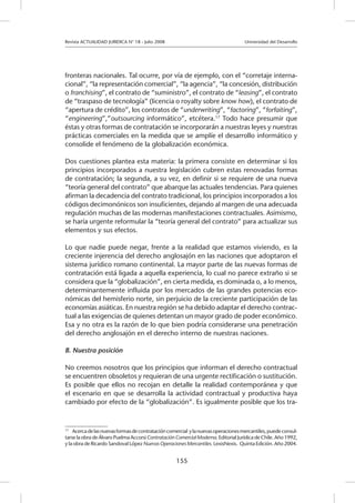 Revista ACTUALIDAD JURIDICA N° 18 - Julio 2008 			 Universidad del Desarrollo
155
fronteras nacionales. Tal ocurre, por vía de ejemplo, con el “corretaje interna-
cional”, “la representación comercial”, “la agencia”, “la concesión, distribución
o franchising”, el contrato de “suministro”, el contrato de “leasing”, el contrato
de “traspaso de tecnología” (licencia o royalty sobre know how), el contrato de
“apertura de crédito”, los contratos de “underwriting”, “factoring”, “forfaiting”,
“engineering”,”outsourcing informático”, etcétera.17
Todo hace presumir que
éstas y otras formas de contratación se incorporarán a nuestras leyes y nuestras
prácticas comerciales en la medida que se amplíe el desarrollo informático y
consolide el fenómeno de la globalización económica.
Dos cuestiones plantea esta materia: la primera consiste en determinar si los
principios incorporados a nuestra legislación cubren estas renovadas formas
de contratación; la segunda, a su vez, en definir si se requiere de una nueva
“teoría general del contrato” que abarque las actuales tendencias. Para quienes
afirman la decadencia del contrato tradicional, los principios incorporados a los
códigos decimonónicos son insuficientes, dejando al margen de una adecuada
regulación muchas de las modernas manifestaciones contractuales. Asimismo,
se haría urgente reformular la “teoría general del contrato” para actualizar sus
elementos y sus efectos.
Lo que nadie puede negar, frente a la realidad que estamos viviendo, es la
creciente injerencia del derecho anglosajón en las naciones que adoptaron el
sistema jurídico romano continental. La mayor parte de las nuevas formas de
contratación está ligada a aquella experiencia, lo cual no parece extraño si se
considera que la “globalización”, en cierta medida, es dominada o, a lo menos,
determinantemente influida por los mercados de las grandes potencias eco-
nómicas del hemisferio norte, sin perjuicio de la creciente participación de las
economías asiáticas. En nuestra región se ha debido adaptar el derecho contrac-
tual a las exigencias de quienes detentan un mayor grado de poder económico.
Esa y no otra es la razón de lo que bien podría considerarse una penetración
del derecho anglosajón en el derecho interno de nuestras naciones.
B. Nuestra posición
No creemos nosotros que los principios que informan el derecho contractual
se encuentren obsoletos y requieran de una urgente rectificación o sustitución.
Es posible que ellos no recojan en detalle la realidad contemporánea y que
el escenario en que se desarrolla la actividad contractual y productiva haya
cambiado por efecto de la “globalización”. Es igualmente posible que los tra-
17
	 Acercadelasnuevasformasdecontratacióncomercial ylanuevasoperacionesmercantiles,puedeconsul-
tarse la obra de Álvaro Puelma Accorsi Contratación Comercial Moderna. Editorial Jurídica de Chile. Año 1992,
y la obra de Ricardo Sandoval López Nuevas Operaciones Mercantiles. LexisNexis. Quinta Edición. Año 2004.
 