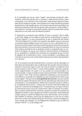 Revista ACTUALIDAD JURIDICA N° 18 - Julio 2008 			 Universidad del Desarrollo
111
8. Es indudable que de las cuatro “reglas” mencionadas (resolución admi-
nistrativa, sentencia judicial, acto o contrato, y regla personal tácita y auto-
compuesta), es el contrato el más importante, tanto porque abarca la mayor
parte de las conductas sociales, como porque en el campo de derecho privado
puede hacerse todo aquello que no se encuentra expresamente prohibido. No
obstante la expansión cada día más agresiva del concepto de “orden público”,
que delimita y restringe la autonomía privada, siguen los particulares siendo
soberanos en una vasta zona de influencia jurídica.
9. Siguiendo la concepción antes referida, el “acto o contrato” sólo es válido
y, por ende, obliga, en la medida en que formal y materialmente se ajuste a
la norma superior. Y es esto, precisamente, lo que se desprende del artículo
1445 del Código Civil, al indicar los requisitos que deben concurrir para que
una persona pueda obligarse para con otra por un acto o declaración de vo-
luntad. El contrato implica expresión (exteriorización) de voluntad y formación
del consentimiento (concurso real de voluntades) libre de vicios; la existencia
entre ambos contratantes de un propósito común y compartido (que se con-
tiene en el objeto y la causa), aun cuando se trate de intereses contrapuestos
(p. ej. comprador y vendedor que coinciden en el propósito de que un bien
se desplace de un patrimonio a otro; o entre arrendador y arrendatario que
coinciden en que el uso de un bien determinado pase de manos del propietario
a un tercero).
10. Si el contrato nace del consentimiento o concurso real de voluntades, es
bien obvio que sólo pueden cesar sus efectos por dos causales: el mutuo disenso,
conforme el principio según el cual “las cosas en derecho se deshacen de la
misma manera en que se hacen”; y otros motivos legales, vale decir, especial-
mente reglamentados, los cuales, a su vez, pueden ser convencionales y no
convencionales. Lo que se señala es lo que expresa el artículo 1545 del Código
Civil según el cual “Todo contrato legalmente celebrado es una ley para los
contratantes, y no puede ser invalidado sino por consentimiento mutuo o por
causas legales”. De aquí nace la intangibilidad del contrato, el cual se asimila
a los efectos propios de la ley (en este caso ley particular que sólo alcanza a los
contratantes y sus causahabientes). Nótese que el artículo trascrito se refiere a
la “invalidación del contrato”, mientras que el artículo 1567 del Código Civil
alude a la “extinción de las obligaciones”, no obstante que, sin duda, contiene
la enumeración de las causas por medio de las cuales se extingue el contrato.
Ello nos parece perfectamente coherente, porque los modos de extinguir las
obligaciones abarcan tanto aquellas de carácter contractual, extracontractual
y legal, y porque, cuando las obligaciones nacen del contrato, como es obvio,
este también se extingue, puesto que las obligaciones no son sino un efecto
del mismo. Incluso más, puede extinguirse el contrato y subsistir la obligación,
como sucede, por ejemplo, con las obligaciones naturales a que se refiere el
artículo 1470 Nos
1 y 3 del Código Civil.
 