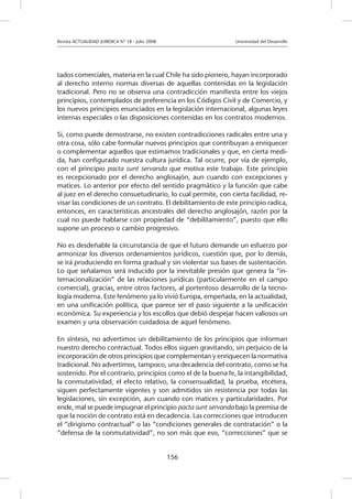 Revista ACTUALIDAD JURIDICA N° 18 - Julio 2008 		 Universidad del Desarrollo
156
tados comerciales, materia en la cual Chile ha sido pionero, hayan incorporado
al derecho interno normas diversas de aquellas contenidas en la legislación
tradicional. Pero no se observa una contradicción manifiesta entre los viejos
principios, contemplados de preferencia en los Códigos Civil y de Comercio, y
los nuevos principios enunciados en la legislación internacional, algunas leyes
internas especiales o las disposiciones contenidas en los contratos modernos.
Si, como puede demostrarse, no existen contradicciones radicales entre una y
otra cosa, sólo cabe formular nuevos principios que contribuyan a enriquecer
o complementar aquellos que estimamos tradicionales y que, en cierta medi-
da, han configurado nuestra cultura jurídica. Tal ocurre, por vía de ejemplo,
con el principio pacta sunt servanda que motiva este trabajo. Este principio
es recepcionado por el derecho anglosajón, aun cuando con excepciones y
matices. Lo anterior por efecto del sentido pragmático y la función que cabe
al juez en el derecho consuetudinario, lo cual permite, con cierta facilidad, re-
visar las condiciones de un contrato. El debilitamiento de este principio radica,
entonces, en características ancestrales del derecho anglosajón, razón por la
cual no puede hablarse con propiedad de “debilitamiento”, puesto que ello
supone un proceso o cambio progresivo.
No es desdeñable la circunstancia de que el futuro demande un esfuerzo por
armonizar los diversos ordenamientos jurídicos, cuestión que, por lo demás,
se irá produciendo en forma gradual y sin violentar sus bases de sustentación.
Lo que señalamos será inducido por la inevitable presión que genera la “in-
ternacionalización” de las relaciones jurídicas (particularmente en el campo
comercial), gracias, entre otros factores, al portentoso desarrollo de la tecno-
logía moderna. Este fenómeno ya lo vivió Europa, empeñada, en la actualidad,
en una unificación política, que parece ser el paso siguiente a la unificación
económica. Su experiencia y los escollos que debió despejar hacen valiosos un
examen y una observación cuidadosa de aquel fenómeno.
En síntesis, no advertimos un debilitamiento de los principios que informan
nuestro derecho contractual. Todos ellos siguen gravitando, sin perjuicio de la
incorporación de otros principios que complementan y enriquecen la normativa
tradicional. No advertimos, tampoco, una decadencia del contrato, como se ha
sostenido. Por el contrario, principios como el de la buena fe, la intangibilidad,
la conmutatividad, el efecto relativo, la consensualidad, la prueba, etcétera,
siguen perfectamente vigentes y son admitidos sin resistencia por todas las
legislaciones, sin excepción, aun cuando con matices y particularidades. Por
ende, mal se puede impugnar el principio pacta sunt servanda bajo la premisa de
que la noción de contrato está en decadencia. Las correcciones que introducen
el “dirigismo contractual” o las “condiciones generales de contratación” o la
“defensa de la conmutatividad”, no son más que eso, “correcciones” que se
 