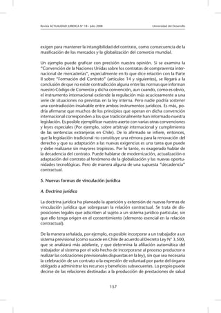 Revista ACTUALIDAD JURIDICA N° 18 - Julio 2008 			 Universidad del Desarrollo
157
exigen para mantener la intangibilidad del contrato, como consecuencia de la
masificación de los mercados y la globalización del comercio mundial.
Un ejemplo puede graficar con precisión nuestra opinión. Si se examina la
“Convención de la Naciones Unidas sobre los contratos de compraventa inter-
nacional de mercaderías”, especialmente en lo que dice relación con la Parte
II sobre “Formación del Contrato” (artículos 14 y siguientes), se llegará a la
conclusión de que no existe contradicción alguna entre las normas que informan
nuestro Código de Comercio y dicha convención, aun cuando, como es obvio,
el instrumento internacional extiende la regulación más acuciosamente a una
serie de situaciones no previstas en la ley interna. Pero nadie podría sostener
una contradicción insalvable entre ambos instrumentos jurídicos. Es más, po-
dría afirmarse que muchos de los principios que operan en dicha convención
internacional corresponden a los que tradicionalmente han informado nuestra
legislación. Es posible ejemplificar nuestro aserto con varias otras convenciones
y leyes especiales (Por ejemplo, sobre arbitraje internacional y cumplimiento
de las sentencias extranjeras en Chile). De lo afirmado se infiere, entonces,
que la legislación tradicional no constituye una rémora para la renovación del
derecho y que su adaptación a las nuevas exigencias es una tarea que puede
y debe realizarse sin mayores tropiezos. Por lo tanto, es exagerado hablar de
la decadencia del contrato. Puede hablarse de modernización, actualización o
adaptación del contrato al fenómeno de la globalización y las nuevas oportu-
nidades tecnológicas. Pero de manera alguna de una supuesta “decadencia”
contractual.
5. Nuevas formas de vinculación jurídica
A. Doctrina jurídica
La doctrina jurídica ha planeado la aparición y extensión de nuevas formas de
vinculación jurídica que sobrepasan la relación contractual. Se trata de dis-
posiciones legales que adscriben al sujeto a un sistema jurídico particular, sin
que ello tenga origen en el consentimiento (elemento esencial en la relación
contractual).
De la manera señalada, por ejemplo, es posible incorporar a un trabajador a un
sistema previsional (como sucede en Chile de acuerdo al Decreto Ley N° 3.500,
que se analizará más adelante, y que determina la afiliación automática del
trabajador al sistema por el solo hecho de incorporarse al proceso productor o
realizar las cotizaciones previsionales dispuestas en la ley), sin que sea necesaria
la celebración de un contrato o la expresión de voluntad por parte del órgano
obligado a administrar los recursos y beneficios subsecuentes. Lo propio puede
decirse de las relaciones destinadas a la producción de prestaciones de salud
 
