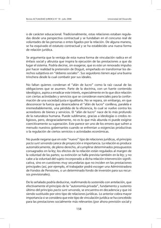Revista ACTUALIDAD JURIDICA N° 18 - Julio 2008 		 Universidad del Desarrollo
158
o de carácter educacional. Tradicionalmente, estas relaciones estaban regula-
das desde una perspectiva contractual y se fundaban en el concurso real de
voluntades de las personas o entes ligados por la relación. De alguna manera,
se ha esquivado el estatuto contractual y se ha establecido una nueva forma
de relación jurídica.
Se argumenta que la ventaja de esta nueva forma de vinculación radica en el
énfasis social y altruista que inspira la ejecución de las prestaciones a que da
lugar el sistema. Podría decirse, sin exagerar, que es este un renovado impulso
por hacer realidad la pretensión de Düguit, empeñado en transformar los de-
rechos subjetivos en “deberes sociales”. Sus seguidores tienen aquí una buena
trinchera desde la cual combatir por sus ideales.
No faltan quienes condenan el “afán de lucro” como la raíz causal de las
obligaciones que se asumen. Parte de la doctrina, con un fuerte contenido
ideológico, aspira a erradicar este interés, especialmente en lo que dice relación
con ciertas actividades y servicios que se consideran esenciales para la confor-
mación de una sociedad justa e igualitaria. No se repara, sin embargo, en que
desconocer la fuerza que desencadena el “afán de lucro” conlleva, paralela e
irremediablemente, una pérdida de la eficiencia, lo cual se vuelve contra los
acreedores de bienes y servicios. El “afán de lucro” nace de lo más profundo
de la naturaleza humana. Puede sublimarse, gracias a ideologías o credos re-
ligiosos, pero, desgraciadamente, no es lo que más abunda ni puede exigirse
coercitivamente su superación. Este parece ser uno de los errores que sufren a
menudo nuestros gobernantes cuando se enfrentan a exigencias productivas
o la regulación de ciertos servicios o actividades económicas.
No puede negarse que en este “nuevo” tipo de relaciones jurídicas, el principio
pacta sunt servanda carece de proyección e importancia. La relación es produce
automáticamente, de pleno derecho, al cumplirse determinados presupuestos
consagrados en la ley; los efectos de la relación están regulados al margen de
la voluntad de las partes; su extinción se halla prevista también en la ley; y no
cabe a la voluntad del sujeto incorporado a dicha relación intervención signifi-
cativa, sino en cuestiones muy secundarias que no inciden en las prestaciones
principales (así, por ejemplo, el trabajador podrá escoger una Administradora
de Fondos de Pensiones, o un determinado fondo de inversión para sus recur-
sos previsionales).
De lo señalado podría deducirse, reafirmando lo sostenido con antelación, que
efectivamente el principio de la “autonomía privada”, fundamento y sustento
último del principio pacta sunt servanda, se encuentra en decadencia y que irá
siendo sustituido por otro tipo de relaciones jurídicas. Lo anterior cobra mayor
importancia si se considera que este tipo de vinculación jurídica se ha concebido
para las prestaciones socialmente más relevantes (por ahora previsión social y
 