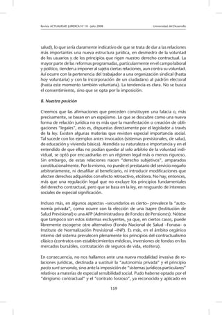 Revista ACTUALIDAD JURIDICA N° 18 - Julio 2008 			 Universidad del Desarrollo
159
salud), lo que sería claramente indicativo de que se trata de dar a las relaciones
más importantes una nueva estructura jurídica, en desmedro de la voluntad
de los usuarios y de los principios que rigen nuestro derecho contractual. La
mayor parte de las reformas programadas, particularmente en el campo laboral
y político, tienden a imponer al sujeto ciertas relaciones, aun contra su voluntad.
Así ocurre con la pertenencia del trabajador a una organización sindical (hasta
hoy voluntaria) y con la incorporación de un ciudadano al padrón electoral
(hasta este momento también voluntaria). La tendencia es clara. No se busca
el consentimiento, sino que se opta por la imposición.
B. Nuestra posición
Creemos que las afirmaciones que preceden constituyen una falacia o, más
precisamente, se basan en un espejismo. Lo que se descubre como una nueva
forma de relación jurídica no es más que la manifestación o creación de obli-
gaciones “legales”, esto es, dispuestas directamente por el legislador a través
de la ley. Existen algunas materias que revisten especial importancia social.
Tal sucede con los ejemplos antes invocados (sistemas previsionales, de salud,
de educación y vivienda básica). Atendida su naturaleza e importancia y en el
entendido de que ellas no podían quedar al solo arbitrio de la voluntad indi-
vidual, se optó por encuadrarlas en un régimen legal más o menos riguroso.
Sin embargo, de estas relaciones nacen “derecho subjetivos”, amparados
constitucionalmente. Por lo mismo, no puede el prestatario del servicio negarlo
arbitrariamente, ni desafiliar al beneficiario, ni introducir modificaciones que
afecten derechos adquiridos con efecto retroactivo, etcétera. No hay, entonces,
más que una regulación legal que no excluye los principios fundamentales
del derecho contractual, pero que se basa en la ley, en resguardo de intereses
sociales de especial significación.
Incluso más, en algunos aspectos –secundarios es cierto– prevalece la “auto-
nomía privada”, como ocurre con la elección de una Isapre (Institución de
Salud Previsional) o una AFP (Administradora de Fondos de Pensiones). Nótese
que tampoco son estos sistemas excluyentes, ya que, en ciertos casos, puede
libremente escogerse otro alternativo (Fondo Nacional de Salud –Fonasa– o
Instituto de Normalización Provisional –INP). Es más, en el ámbito orgánico
interno del sistema prevalecen plenamente los principios del contractualismo
clásico (contratos con establecimientos médicos, inversiones de fondos en los
mercados bursátiles, contratación de seguros de vida, etcétera).
En consecuencia, no nos hallamos ante una nueva modalidad invasiva de re-
laciones jurídicas, destinada a sustituir la “autonomía privada” y el principio
pacta sunt servanda, sino ante la imposición de “sistemas jurídicos particulares”
relativos a materias de especial sensibilidad social. Pudo haberse optado por el
“dirigismo contractual” y el “contrato forzoso”, ya reconocido y aplicado en
 