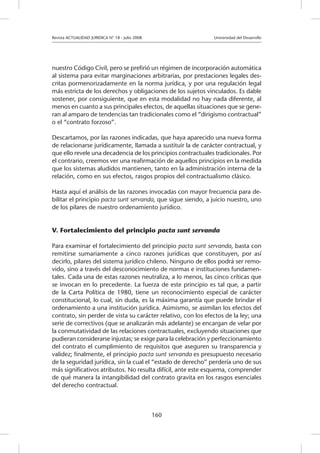 Revista ACTUALIDAD JURIDICA N° 18 - Julio 2008 		 Universidad del Desarrollo
160
nuestro Código Civil, pero se prefirió un régimen de incorporación automática
al sistema para evitar marginaciones arbitrarias, por prestaciones legales des-
critas pormenorizadamente en la norma jurídica, y por una regulación legal
más estricta de los derechos y obligaciones de los sujetos vinculados. Es dable
sostener, por consiguiente, que en esta modalidad no hay nada diferente, al
menos en cuanto a sus principales efectos, de aquellas situaciones que se gene-
ran al amparo de tendencias tan tradicionales como el “dirigismo contractual”
o el “contrato forzoso”.
Descartamos, por las razones indicadas, que haya aparecido una nueva forma
de relacionarse jurídicamente, llamada a sustituir la de carácter contractual, y
que ello revele una decadencia de los principios contractuales tradicionales. Por
el contrario, creemos ver una reafirmación de aquellos principios en la medida
que los sistemas aludidos mantienen, tanto en la administración interna de la
relación, como en sus efectos, rasgos propios del contractualismo clásico.
Hasta aquí el análisis de las razones invocadas con mayor frecuencia para de-
bilitar el principio pacta sunt servanda, que sigue siendo, a juicio nuestro, uno
de los pilares de nuestro ordenamiento jurídico.
V. Fortalecimiento del principio pacta sunt servanda
Para examinar el fortalecimiento del principio pacta sunt servanda, basta con
remitirse sumariamente a cinco razones jurídicas que constituyen, por así
decirlo, pilares del sistema jurídico chileno. Ninguno de ellos podrá ser remo-
vido, sino a través del desconocimiento de normas e instituciones fundamen-
tales. Cada una de estas razones neutraliza, a lo menos, las cinco críticas que
se invocan en lo precedente. La fuerza de este principio es tal que, a partir
de la Carta Política de 1980, tiene un reconocimiento especial de carácter
constitucional, lo cual, sin duda, es la máxima garantía que puede brindar el
ordenamiento a una institución jurídica. Asimismo, se asimilan los efectos del
contrato, sin perder de vista su carácter relativo, con los efectos de la ley; una
serie de correctivos (que se analizarán más adelante) se encargan de velar por
la conmutatividad de las relaciones contractuales, excluyendo situaciones que
pudieran considerarse injustas; se exige para la celebración y perfeccionamiento
del contrato el cumplimiento de requisitos que aseguren su transparencia y
validez; finalmente, el principio pacta sunt servanda es presupuesto necesario
de la seguridad jurídica, sin la cual el “estado de derecho” perdería uno de sus
más significativos atributos. No resulta difícil, ante este esquema, comprender
de qué manera la intangibilidad del contrato gravita en los rasgos esenciales
del derecho contractual.
 