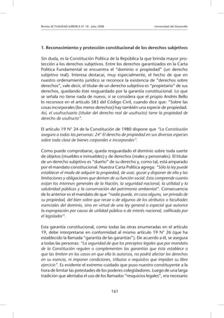 Revista ACTUALIDAD JURIDICA N° 18 - Julio 2008 			 Universidad del Desarrollo
161
1. Reconocimiento y protección constitucional de los derechos subjetivos
Sin duda, es la Constitución Política de la República la que brinda mayor pro-
tección a los derechos subjetivos. Entre los derechos garantizados en la Carta
Política Fundamental se encuentra el “dominio o propiedad” (un derecho
subjetivo real). Interesa destacar, muy especialmente, el hecho de que en
nuestro ordenamiento jurídico se reconoce la existencia de “derechos sobre
derechos”, vale decir, el titular de un derecho subjetivo es “propietario” de sus
derechos, quedando éste resguardado por la garantía constitucional. Lo que
se señala no tiene nada de nuevo, si se considera que el propio Andrés Bello
lo reconoce en el artículo 583 del Código Civil, cuando dice que: “Sobre las
cosas incorporales (los meros derechos) hay también una especie de propiedad.
Así, el usufructuario (titular del derecho real de usufructo) tiene la propiedad de
derecho de usufructo”.
El artículo 19 N° 24 de la Constitución de 1980 dispone que “La Constitución
asegura a todas las personas: 24° El derecho de propiedad en sus diversas especies
sobre toda clase de bienes corporales e incorporales”.
Como puede comprobarse, queda resguardado el dominio sobre toda suerte
de objetos (muebles e inmuebles) y de derechos (reales y personales). El titular
de un derecho subjetivo es “dueño” de su derecho y, como tal, está amparado
por el mandato constitucional. Nuestra Carta Política agrega: “Sólo la ley puede
establecer el modo de adquirir la propiedad, de usar, gozar y disponer de ella y las
limitaciones y obligaciones que deriven de su función social. Esta comprende cuanto
exijan los intereses generales de la Nación, la seguridad nacional, la utilidad y la
salubridad públicas y la conservación del patrimonio ambiental”. Consecuencia
de lo anterior es el mandato de que “nadie puede, en caso alguno, ser privado de
su propiedad, del bien sobre que recae o de algunos de los atributos o facultades
esenciales del dominio, sino en virtud de una ley general o especial que autorice
la expropiación por causa de utilidad pública o de interés nacional, calificada por
el legislador”.
Esta garantía constitucional, como todas las otras enumeradas en el artículo
19, debe interpretarse en conformidad al mismo artículo 19 N° 26 (que ha
establecido la llamada “garantía de las garantías”). De acuerdo a él, se asegura
a todas las personas: “La seguridad de que los preceptos legales que por mandato
de la Constitución regulen o complementen las garantías que ésta establece o
que las limiten en los casos en que ella lo autoriza, no podrá afectar los derechos
en su esencia, ni imponer condiciones, tributos o requisitos que impidan su libre
ejercicio”. Es evidente el extremo cuidado que puso nuestro constituyente a la
hora de limitar las potestades de los poderes colegisladores. Luego de una larga
tradición que alentaba el uso de los llamados “resquicios legales”, era necesario
 