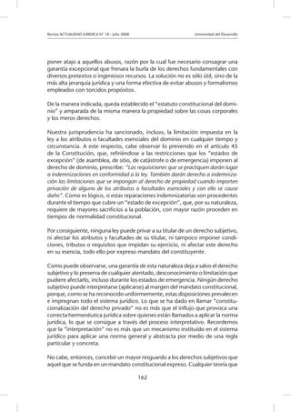 Revista ACTUALIDAD JURIDICA N° 18 - Julio 2008 		 Universidad del Desarrollo
162
poner atajo a aquellos abusos, razón por la cual fue necesario consagrar una
garantía excepcional que frenara la burla de los derechos fundamentales con
diversos pretextos o ingeniosos recursos. La solución no es sólo útil, sino de la
más alta jerarquía jurídica y una forma efectiva de evitar abusos y formalismos
empleados con torcidos propósitos.
De la manera indicada, queda establecido el “estatuto constitucional del domi-
nio” y amparada de la misma manera la propiedad sobre las cosas corporales
y los meros derechos.
Nuestra jurisprudencia ha sancionado, incluso, la limitación impuesta en la
ley a los atributos o facultades esenciales del dominio en cualquier tiempo y
circunstancia. A este respecto, cabe observar lo prevenido en el artículo 45
de la Constitución, que, refiriéndose a las restricciones que los “estados de
excepción” (de asamblea, de sitio, de catástrofe o de emergencia) imponen al
derecho de dominio, prescribe: “Las requisiciones que se practiquen darán lugar
a indemnizaciones en conformidad a la ley. También darán derecho a indemniza-
ción las limitaciones que se impongan al derecho de propiedad cuando importen
privación de alguno de los atributos o facultades esenciales y con ello se cause
daño”. Como es lógico, si estas reparaciones indemnizatorias son procedentes
durante el tiempo que cubre un “estado de excepción”, que, por su naturaleza,
requiere de mayores sacrificios a la población, con mayor razón proceden en
tiempos de normalidad constitucional.
Por consiguiente, ninguna ley puede privar a su titular de un derecho subjetivo,
ni afectar los atributos y facultades de su titular, ni tampoco imponer condi-
ciones, tributos o requisitos que impidan su ejercicio, ni afectar este derecho
en su esencia, todo ello por expreso mandato del constituyente.
Como puede observarse, una garantía de esta naturaleza deja a salvo el derecho
subjetivo y lo preserva de cualquier atentado, desconocimiento o limitación que
pudiere afectarlo, incluso durante los estados de emergencia. Ningún derecho
subjetivo puede interpretarse (aplicarse) al margen del mandato constitucional,
porque, como se ha reconocido uniformemente, estas disposiciones prevalecen
e impregnan todo el sistema jurídico. Lo que se ha dado en llamar “constitu-
cionalización del derecho privado” no es más que el influjo que provoca una
correcta hermenéutica jurídica sobre quienes están llamados a aplicar la norma
jurídica, lo que se consigue a través del proceso interpretativo. Recordemos
que la “interpretación” no es más que un mecanismo instituido en el sistema
jurídico para aplicar una norma general y abstracta por medio de una regla
particular y concreta.
No cabe, entonces, concebir un mayor resguardo a los derechos subjetivos que
aquel que se funda en un mandato constitucional expreso. Cualquier teoría que
 