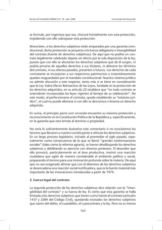 Revista ACTUALIDAD JURIDICA N° 18 - Julio 2008 			 Universidad del Desarrollo
163
se formule, por ingeniosa que sea, chocará frontalmente con esta protección,
impidiendo con ello sobrepasar esta protección.
Ahora bien, si los derechos subjetivos están amparados por una garantía cons-
titucional, dicha protección se proyecta a la fuerza obligatoria e intangibilidad
del contrato (fuente de derechos subjetivos). De aquí que no podría un con-
trato legalmente celebrado dejarse sin efecto por la sola disposición de la ley,
puesto que con ello se afectarían los derechos subjetivos que de él surgen, ni
podría privarse de aquellos derechos a sus titulares, ni alterarse los términos
del contrato, ni sus efectos pasados, presentes o futuros. Los derechos de cada
contratante se incorporan a sus respectivos patrimonios e instantáneamente
quedan resguardados por el mandato constitucional. Nuestro sistema jurídico
no admite discusión a este respecto, tanto más si se tiene en consideración
que la Ley Sobre Efecto Retroactivo de las Leyes, fundada en la protección de
los derechos adquiridos, en su artículo 22 establece que “en todo contrato se
entenderán incorporadas las leyes vigentes al tiempo de su celebración”. De
este modo, al perfeccionarse el contrato, queda establecido su “estatuto jurí-
dico”, el cual no puede alterarse si con ello se desconoce o lesiona un derecho
adquirido.
En suma, el principio pacta sunt servanda encuentra su máxima protección y
reconocimiento en la Constitución Política de la República y, específicamente,
en la garantía que esta brinda al dominio o propiedad.
No sería lo suficientemente ilustrativo este comentario si no evocásemos los
factores que llevaron a nuestro constituyente a reforzar los derechos subjetivos.
En un largo proceso legislativo, iniciado al promediar el siglo pasado, espe-
cialmente como consecuencia de lo que se llamó “grandes trasformaciones
sociales” (tales como la reforma agraria), se fueron desdibujando los derechos
subjetivos y debilitando su ejercicio con diversos pretextos. El desorden que
ello provocó, particularmente en el área productiva, motivó una reacción
ciudadana que agitó de manera considerable el ambiente político y social,
preparando el terreno para una innovación profunda sobre la materia. De aquí
que no sea exagerado afirmar que con el deterioro de los derechos subjetivos
se desencadena una reacción social rectificadora, que es la fuente material más
importante de las innovaciones introducidas a partir de 1974.
2. Fuerza legal del contrato
La segunda protección de los derechos subjetivos dice relación con la “intan-
gibilidad del contrato” y su fuerza de ley. Es cierto que esta garantía se halla
limitada a los derechos subjetivos que tienen como fuente el contrato (artículos
1437 y 2284 del Código Civil), quedando excluidos los derechos subjetivos
que nacen del delito, el cuasidelito, el cuasicontrato y la ley. Pero no es menos
 
