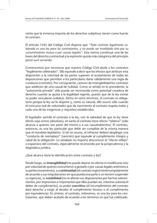 Revista ACTUALIDAD JURIDICA N° 18 - Julio 2008 		 Universidad del Desarrollo
164
cierto que la inmensa mayoría de los derechos subjetivos tienen como fuente
el contrato.
El artículo 1545 del Código Civil dispone que “Todo contrato legalmente ce-
lebrado es una ley para los contratantes, y no puede ser invalidado sino por su
consentimiento mutuo o por causas legales”. Esta norma constituye una de las
bases del derecho contractual y la expresión quizás más categórica del principio
pacta sunt servanda.
Comencemos por reconocer que nuestro Código Civil alude a los contratos
“legalmente celebrados”. Ello equivale a decir que los efectos que atribuye esta
disposición a la voluntad de las partes suponen el acatamiento de todas las
disposiciones que permiten a los particulares darse válidamente una regla de
conducta (contrato). Por consiguiente, carecen de intangibilidad los contratos
que adolecen de una causal de nulidad. Como se señaló en lo precedente, la
“autonomía privada” sólo puede ser reconocida como potestad creadora de
derecho cuando se ajusta a la legalidad vigente, puesto que de la ley extrae
su poder vinculante (validez). Dicho en otros términos, el contrato es obliga-
torio porque la ley así lo dispone y, como es natural, ello ocurre sólo cuando
el concurso real de voluntades que da nacimiento al contrato respeta todas y
cada una de las exigencias y requisitos establecidos.
El legislador asimiló el contrato a la ley, con la salvedad de que la ley tiene
efecto erga omnes (absoluto), en tanto el contrato tiene efecto “relativo” (sólo
alcanza a quienes son parte del mismo y a sus causahabientes). El contrato,
entonces, es una ley particular que debe ser cumplida de la misma manera
que el mandato legislativo. Si tal no ocurre, el infractor deberá desplegar una
“conducta de reemplazo” (sanción) que equivale al cumplimiento íntegro y
cabal de la obligación. Lo señalado no importa desconocer el “efecto reflejo”
o expansivo del contrato, especialmente reconocido por la jurisprudencia y la
dogmática jurídica.
¿Qué alcance tiene la identificación entre contrato y ley?
Desde luego, su intangibilidad (no puede dejarse sin efecto ni modificarse sino
por voluntad de quienes concurrieron a gestarlo o por causas legales anteriores a
su perfeccionamiento), su continuidad (el contrato regirá ininterrumpidamente
de acuerdo a sus estipulaciones sin que pueda una parte o un tercero suspender
su vigencia), su estabilidad (no se alteran sus disposiciones por hechos sobrevi-
nientes, por imprevistos e importantes que ellos puedan ser, mientras subsista el
deber de cumplimiento), su poder coercitivo (el incumplimiento del contrato
dará derecho a exigir al deudor el cumplimiento forzoso o el cumplimiento
por equivalencia). En síntesis, el contrato, reiteramos, es una ley para los con-
tratantes, que deben acatarlo de acuerdo a los términos en que fue celebrado.
 