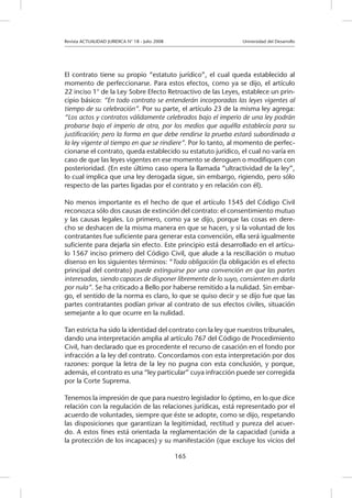 Revista ACTUALIDAD JURIDICA N° 18 - Julio 2008 			 Universidad del Desarrollo
165
El contrato tiene su propio “estatuto jurídico”, el cual queda establecido al
momento de perfeccionarse. Para estos efectos, como ya se dijo, el artículo
22 inciso 1° de la Ley Sobre Efecto Retroactivo de las Leyes, establece un prin-
cipio básico: “En todo contrato se entenderán incorporadas las leyes vigentes al
tiempo de su celebración”. Por su parte, el artículo 23 de la misma ley agrega:
“Los actos y contratos válidamente celebrados bajo el imperio de una ley podrán
probarse bajo el imperio de otra, por los medios que aquélla establecía para su
justificación; pero la forma en que debe rendirse la prueba estará subordinada a
la ley vigente al tiempo en que se rindiere”. Por lo tanto, al momento de perfec-
cionarse el contrato, queda establecido su estatuto jurídico, el cual no varía en
caso de que las leyes vigentes en ese momento se deroguen o modifiquen con
posterioridad. (En este último caso opera la llamada “ultractividad de la ley”,
lo cual implica que una ley derogada sigue, sin embargo, rigiendo, pero sólo
respecto de las partes ligadas por el contrato y en relación con él).
No menos importante es el hecho de que el artículo 1545 del Código Civil
reconozca sólo dos causas de extinción del contrato: el consentimiento mutuo
y las causas legales. Lo primero, como ya se dijo, porque las cosas en dere-
cho se deshacen de la misma manera en que se hacen, y si la voluntad de los
contratantes fue suficiente para generar esta convención, ella será igualmente
suficiente para dejarla sin efecto. Este principio está desarrollado en el artícu-
lo 1567 inciso primero del Código Civil, que alude a la resciliación o mutuo
disenso en los siguientes términos: “Toda obligación (la obligación es el efecto
principal del contrato) puede extinguirse por una convención en que las partes
interesadas, siendo capaces de disponer libremente de lo suyo, consienten en darla
por nula”. Se ha criticado a Bello por haberse remitido a la nulidad. Sin embar-
go, el sentido de la norma es claro, lo que se quiso decir y se dijo fue que las
partes contratantes podían privar al contrato de sus efectos civiles, situación
semejante a lo que ocurre en la nulidad.
Tan estricta ha sido la identidad del contrato con la ley que nuestros tribunales,
dando una interpretación amplia al artículo 767 del Código de Procedimiento
Civil, han declarado que es procedente el recurso de casación en el fondo por
infracción a la ley del contrato. Concordamos con esta interpretación por dos
razones: porque la letra de la ley no pugna con esta conclusión, y porque,
además, el contrato es una “ley particular” cuya infracción puede ser corregida
por la Corte Suprema.
Tenemos la impresión de que para nuestro legislador lo óptimo, en lo que dice
relación con la regulación de las relaciones jurídicas, está representado por el
acuerdo de voluntades, siempre que éste se adopte, como se dijo, respetando
las disposiciones que garantizan la legitimidad, rectitud y pureza del acuer-
do. A estos fines está orientada la reglamentación de la capacidad (unida a
la protección de los incapaces) y su manifestación (que excluye los vicios del
 