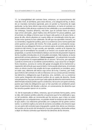 Revista ACTUALIDAD JURIDICA N° 18 - Julio 2008 		 Universidad del Desarrollo
112
11. La intangibilidad del contrato tiene, entonces, un reconocimiento del
más alto nivel, al asimilarse, para estos efectos, a la categoría de ley, es decir,
de un mandato normativo (general), pero sin perder su fisonomía de regla
particular. La ley tiene efecto erga omnes (absoluto), en tanto el contrato un
efecto relativo (sólo alcanza a quienes lo han celebrado y sus causahabientes).
Sin embargo, nosotros diríamos, más bien, que el contrato tiene un efecto
erga omnes atenuado. ¿Qué implica esta afirmación? En pocas palabras, que
el contrato no obliga a terceros que no hayan sido partes en él, pero tiene, a
pesar de ello, efecto absoluto en cuanto debe ser considerado como ley par-
ticular entre quienes lo han celebrado. De allí que sea oponible a terceros, no
su contenido y regulación jurídica, pero sí su existencia como norma particular
entre quienes son partes del mismo. Por ende, puede un contratante excep-
cionarse de una obligación frente a un tercero ajeno al contrato, aduciendo la
existencia del mismo, lo que sucede, por ejemplo, cuando se le imputan los
daños que el arrendatario ha causado a un tercero con ocasión del uso de la
propiedad, o cuando el arrendatario deduce una tercería de posesión respecto
de los muebles introducidos en el inmueble arrendado. Más todavía, la teoría
general del contrato plantea un “efecto expansivo”, el cual permite invocarlo
para comprometer la responsabilidad de un tercero. Tal ocurre, por ejemplo,
cuando la víctima de un accidente automovilístico, cuya causa fue un desper-
fecto mecánico, acciona en contra del garaje encargado de la mantención y
reparación del vehículo que causó el daño. Como puede observarse, el contrato
tiene un efecto mucho más amplio de lo que usualmente se considera, pero,
en todo caso, diferente del efecto erga omnes de la ley. Creemos, por ende,
que el efecto del contrato no sólo se relaciona con sus consecuencias inmedia-
tas (derecho y obligaciones que él genera), sino, también, con su existencia
como parte integrante del estatuto jurídico de un sujeto de derecho. Desde
esta perspectiva, hay que asumir que cada sujeto de derecho está inserto en un
determinado estatuto jurídico que lo condiciona. Así ocurre con quien contrata,
puesto que todas las obligaciones que se han asumido con antelación pesan
sobre el patrimonio del deudor y afectan, en consecuencia, los derechos que
los terceros pueden ejercer en su contra.
12. De lo expresado se infiere, entonces, que el contrato forma parte, como
se dijo, del estatuto jurídico adscrito a la persona que lo ha celebrado y que,
en tal condición, debe ser reconocido por los terceros, que si bien no están
obligados por sus estipulaciones, no pueden eludir la existencia del mismo en
lo que atañe a sus relaciones personales con cualquiera de las partes contra-
tantes. Lo anterior explica una serie de acciones concedidas a los terceros (que
no son parte del contrato) para impugnarlo cuando éste afecta sus intereses.
Así sucede con la acción de simulación y la acción pauliana, destinadas ambas
a dejar sin efectos contratos que lesionan los derechos de los terceros.		
	
 